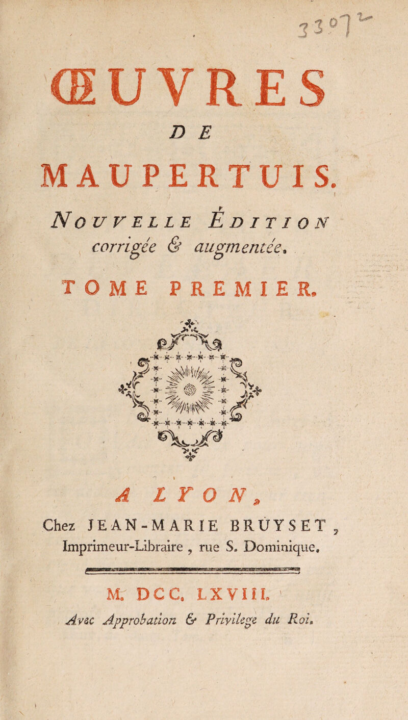 U-T- ŒUVRES D E MAUPERTUIS. ( Nouvelle Édition corrigée & augmentée, TOME PREMIER, A LYON, Chez JEAN-MARIE BRUYSET , Imprimeur-Libraire , rue S. Dominique, M. DCC. LXVIIL ' Avec Approbation & Privilège du Roi« \