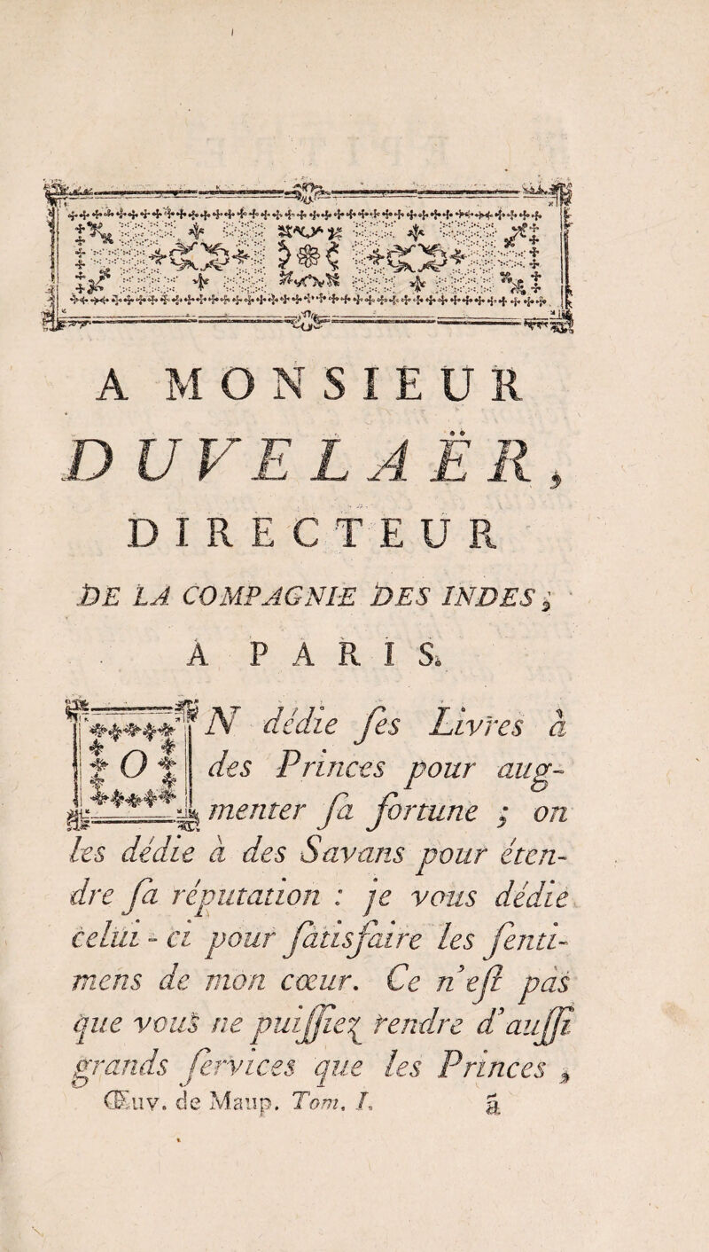 4 4.4. À 4. •}. *r 4* 4+«f* 4»*44*4»4* 4 4 44 4 44* 4 “5* * S» *5» 4 4 4* 4 4 44* 44 4 4 44 *Tft. ^•!>s‘ -*- ••!>i-x *** .,... ÏZ*V*M ^û':< *S ■*1* „ $ I+SC&ÿ; >:-::;;-ÿ v|e >;>p: *•: ;.: *T ><•< 4 ** t <A v 4444^4444,4*M,4444>4iï,44*M,<i*444'44444M,4444+4 44 —,'Or*— €og= » A MONSIEUR « tv r DUVELAËR DIRECTEUR DE LA COMPAGNIE DES INDES ■; A PARIS, dédie Je s Livres a des Princes pour aug- a menter fa fortune ; on i!|o| g£=== Les dédie a des Savans pour éten¬ dre fa réputation : je vous dédie celui ~ ci pour fatisfaire Les fentï- mens de mon cœur. Ce nef pas que vous ne puijfeq rendre d’aujE grands fennecs que les Princes t (Euv. de Maup. Tom, /, &