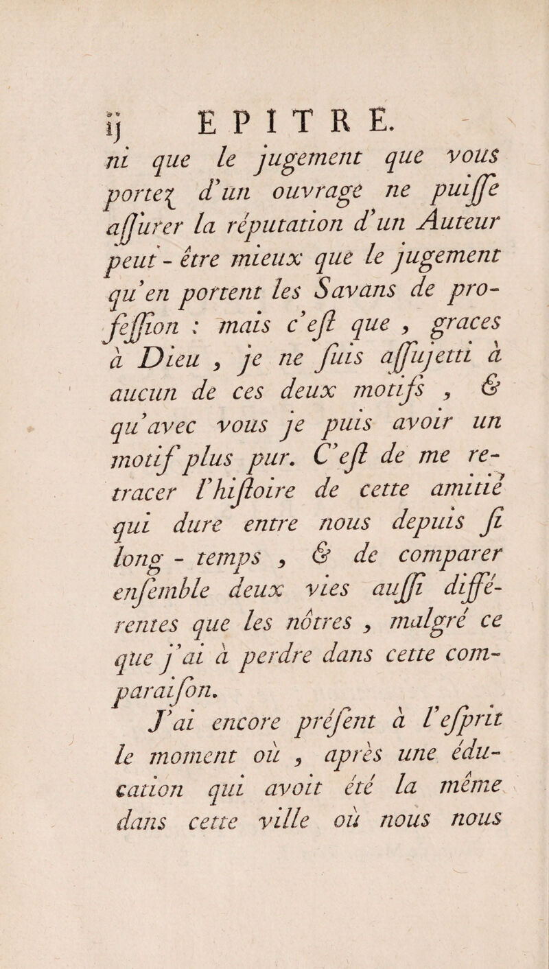 ni que le jugement que vous porte{ d'un ouvrage ne puijfe a(Jiircr la réputation d’un Auteur peut - être mieux que le jugement qu’en portent les Savans de pro- fejjion : mais c’ejl que , grâces à Dieu , je ne fuis ajfujetti à aucun de ces deux motifs , & qu’avec vous je puis avoir un motif plus pur. C efi de me re¬ tracer l’hifioire de cette amitié qui dure entre nous depuis fi long - temps , & de comparer enfemble deux vies aujfi diffé¬ rentes que les nôtres , malgré ce que j’ai à perdre dans cette com- paraifion. J’ai encore prèfent a Vefpnt le moment oit , après une édu¬ cation qui avait été la meme dans cette ville où nous nous