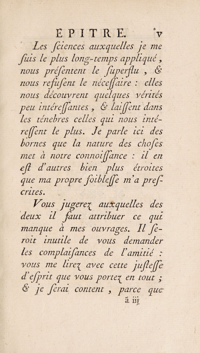 Les fc ie ne es auxquelles je me fuis le plus long-temps appliqué, nous préfentent le fuperûu , & nous refufent le nécefaire : elles nous découvrent quelques vérités peu intérefjantes , & laijfent dans les ténèbres celles qui nous mté- reffent le plus. Je parle ici des bornes que la nature des chofes met à notre connoijfance : il en eft d’autres bien plus étroites que ma propre foiblcjfe ma pref crites. Vous jugere£ auxquelles des deux il faut attribuer ce qui manque a mes ouvrages. Il fe¬ rait inutile de vous demander les complaifances de Vamitié : vous me lire£ avec cette jufejfe d’efpru que vous porter en tout ; ? je ferai content , parce que r-* • • • a iij: \