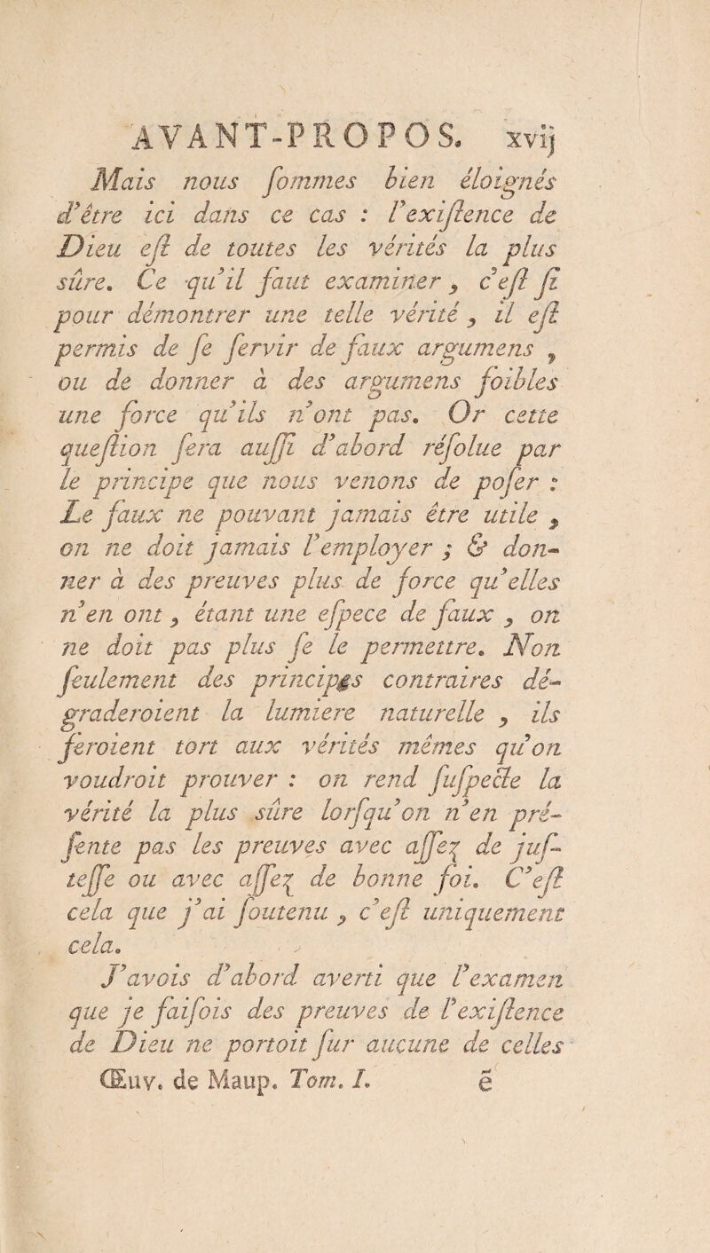 Mais nous fommes bien éloignés dé être ici dans ce cas : Fexijlence de Dieu efi de toutes les vérités la plus sûre* Ce qu il faut examiner c efi Ji pour démontrer une telle vérité 3 il efi permis de fe Jervir de faux argumens f ou de donner à des argumens foibles une force qu'ils Dont pas. Or cette quejlion fera aujft d'abord réfolue par le principe que nous venons de pofer : Le faux ne pouvant jamais être utile 9 on ne doit jamais l'employer ; & don¬ ner à des preuves plus de force qu elles n en ont ^ étant une efpece de faux y on ne doit pas plus je le permettre. Non feulement des principes contraires dé¬ graderaient la lumière naturelle , ils feraient tort aux vérités mêmes qu on voudrait prouver : on rend fufpecle la vérité la plus sûre lorfqu'on n en pré- fente pas les preuves avec affeq de juf teffe ou avec afjeq de bonne foi. C'efl cela que j'ai foutenu c'efl uniquement cela. J'avois d'abord averti que l'examen que je faifois des preuves de F exijlence de Dieu ne portait fur aucune de celles CEuv. de Maup» Tom. I. e