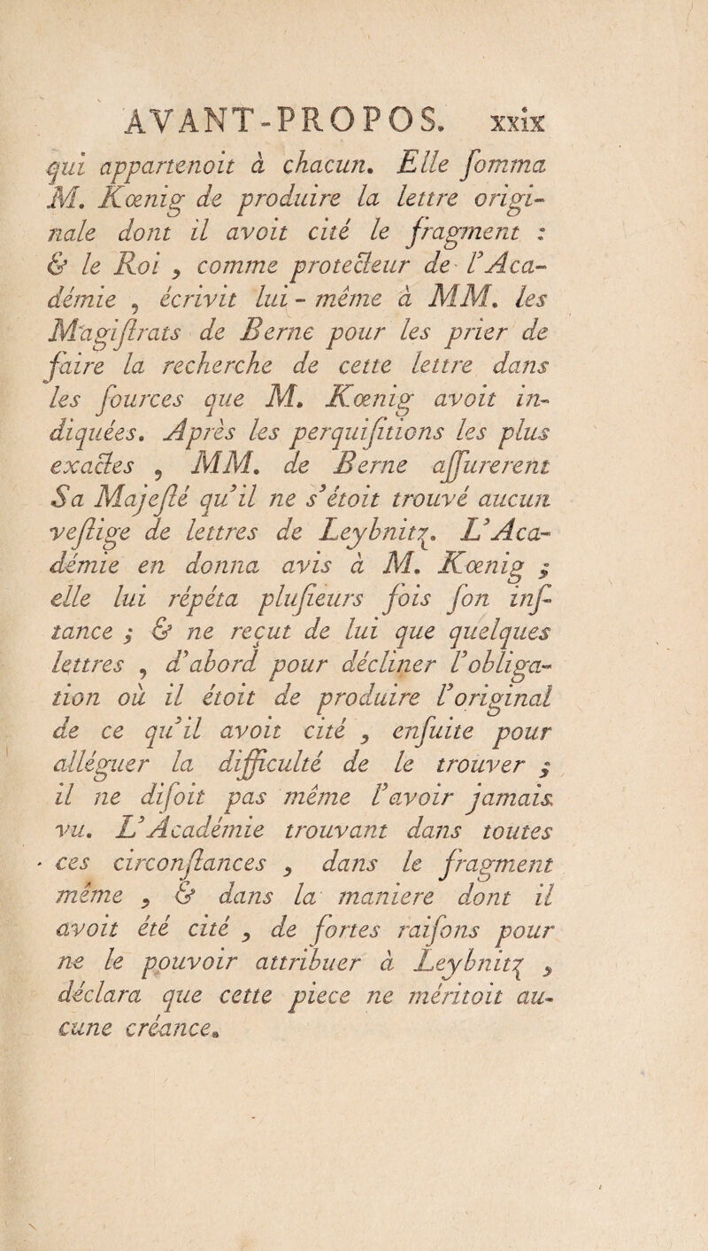 qui appartenait à chacun. Elle fomma M. LCœnig de produire la lettre origi¬ nale dont il avoit cité le fragment ; & le Roi ? comme protecleur de F Aca¬ démie 5 écrivit lui - même à MM. les M'agiflrats de Berne pour les prier de faire la recherche de cette lettre dans les fources que M. Kœnig avoit in¬ diquées. Après les perquifitions les plus exactes , MM. de Berne affurerent Sa Majeflé quil ne s’étoit trouvé aucun veflige de lettres de LeybnitL'Aca¬ démie en donna avis à M. Koenig $ elle lui répéta plujîeurs fois [on inf- lance ; & ne reçut de lui que quelques lettres , d'abord pour décliner F obliga¬ tion oit il étoit de produire F original de ce quil avoit cité , enfuite pour alléguer la difficulté de le trouver ; il ne difoil pas même F avoir jamais vu. L3Académie trouvant dans toutes * ces circonflances , dans le fragment même . & dans la maniéré dont il avoit été cité , de fortes raifons pour ne le pouvoir attribuer à Leybnitq ^ déclara que cette pièce ne méritoit au¬ cune créance*