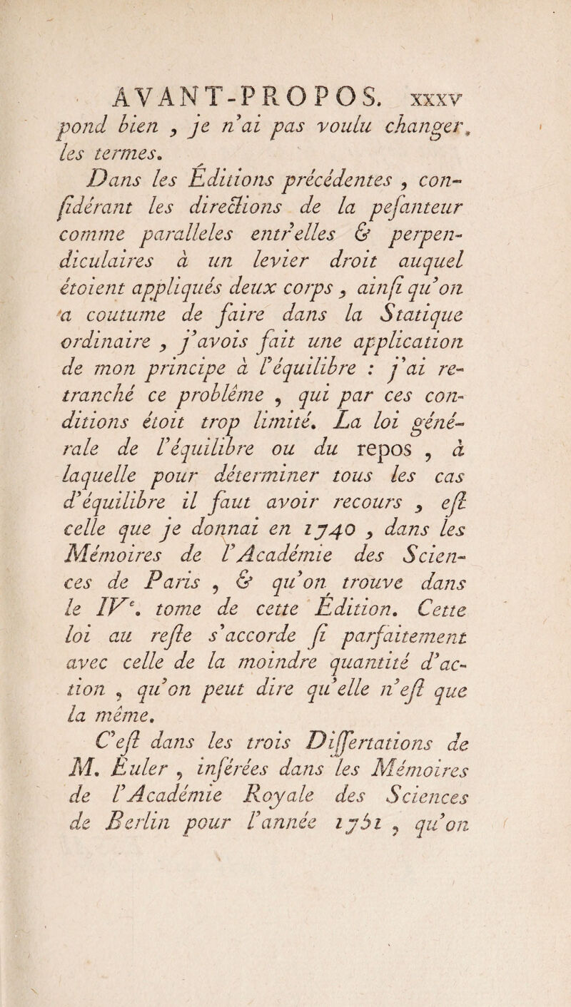 pond bien , je n ai pas voulu changer„ les termes. s Dans les Editions précédentes , cp/z- fidérant les directions de la pefanteur comme parallèles entrelles & perpen¬ diculaires à un levier droit auquel étaient appliqués deux corps ? ainfi qu on n coutume de faire dans la Statique ordinaire , favois fait une application de mon principe à F équilibre : fai re¬ tranché ce problème , qui par ces con¬ ditions étoit trop limité. La loi géné¬ rale de U équilibre ou du repos , à laquelle pour déterminer tous les cas d*équilibre il faut avoir recours ^ ejl celle que je donnai en 1340 , dans les Mémoires de VAcadémie des Scien¬ ces de Paris , & qu on trouve dans le 1V\ tome de cette Edition. Cette loi au refie s'accorde fi parfaitement avec celle de la moindre quantité d'ac¬ tion ? qu on peut dire qu elle n ejl que la même. Cejl dans les trois Dijfertations de M. Euler 9 inférées dans les Mémoires de CAcadémie Royale des Sciences de Berlin pour Cannée tybi ? qu on