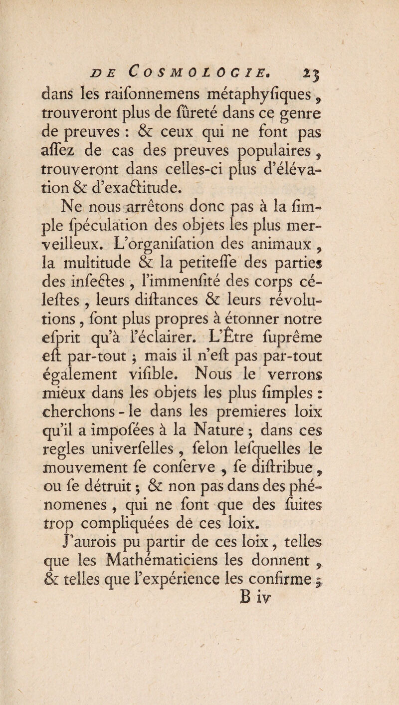 dans les raifonnemens métaphyfiques 9 trouveront plus de fûreté dans ce genre de preuves : & ceux qui ne font pas allez de cas des preuves populaires 9 trouveront dans celles-ci plus d’éléva¬ tion & d’exaéKtude. Ne nous arrêtons donc pas à la {im¬ pie fpéculation des objets les plus mer¬ veilleux. L’organifation des animaux , la multitude & la petitefle des parties des infeétes ? l’immenfité des corps cé» leftes , leurs dillances & leurs révolu¬ tions , font plus propres à étonner notre efprit qu’à l’éclairer. L’Être fuprême eft par-tout ; mais il n’eft pas par-tout également vifible. Nous le verrons mieux dans les objets les plus {impies : cherchons-le dans les premières loix qu’il a impofées à la Nature ; dans ces réglés univerfelles , félon lefquelles le mouvement fe conferve , fe diftribue , ou fe détruit ; & non pas dans des phé¬ nomènes , qui ne font que des fuites trop compliquées dé ces loix. J’aurois pu partir de ces loix, telles que les Mathématiciens les donnent ÿ & telles que l’expérience les confirme £