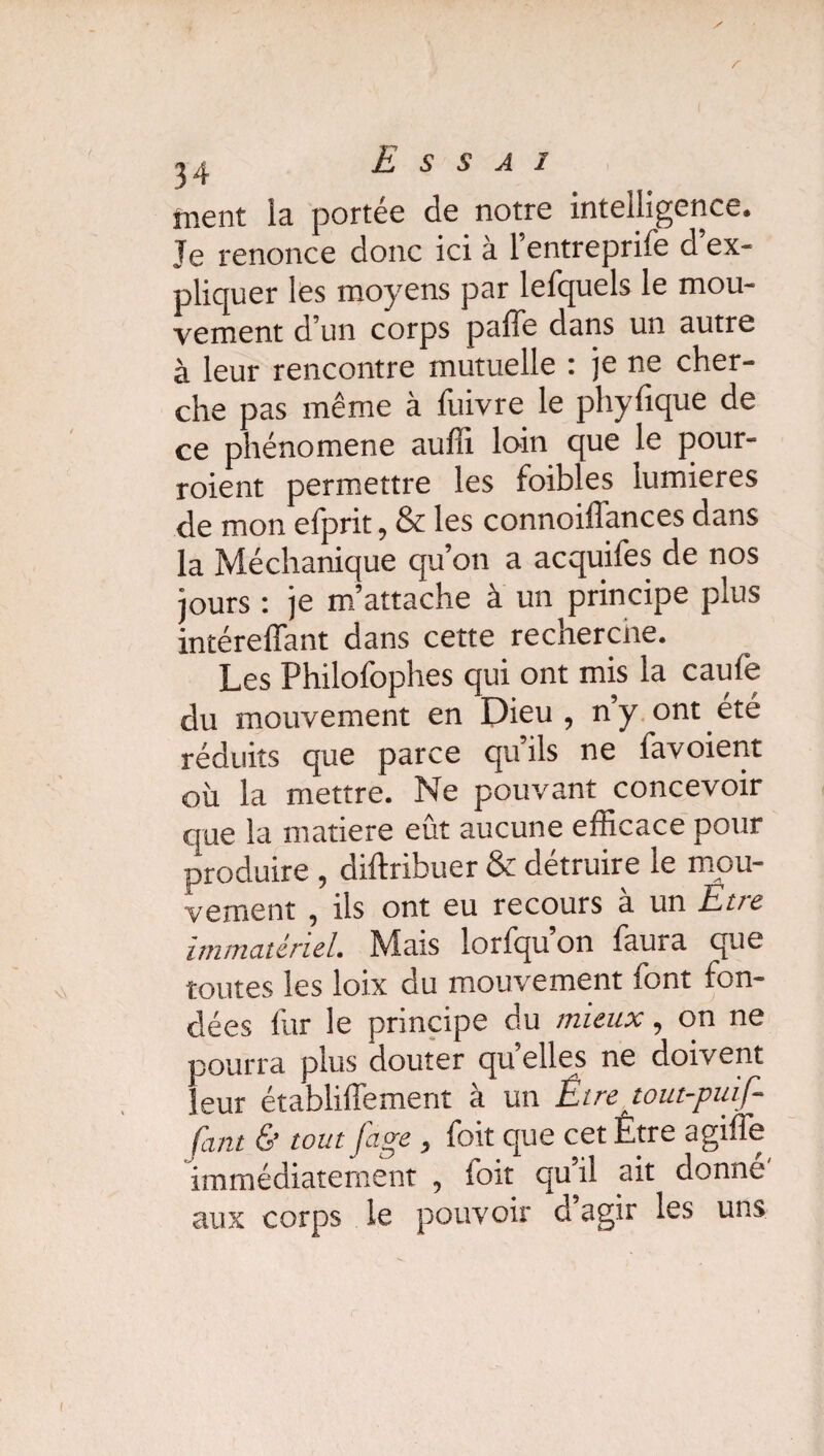 y 34 Essai ment la portée de notre intelligence. Je renonce donc ici à l’entreprife d’ex¬ pliquer les moyens par lefquels le mou¬ vement d’un corps paffe dans un autre à leur rencontre mutuelle : je ne cher¬ che pas même à fuivre le phyfique de ce phénomène auffi loin que le pour- roient permettre les foibles lumières de mon efprit, & les connoiflances dans la Méchanique qu’on a acquifes de nos jours : je m’attache à un principe plus intéreffant dans cette recherche. Les Philofophes qui ont mis la caule du mouvement en Dieu , ny ont été réduits que parce qu ils ne favoient où la mettre. Ne pouvant concevoir que la matière eût aucune efficace pour produire , diftribuer & détruire le mou¬ vement , ils ont eu recours à un Et/e immatériel. Mais lorfqu’on faura que toutes les loix du mouvement font fon¬ dées lùr le principe du mieux, on ne pourra plus douter quelles ne doivent leur établiffement à un Être tout-piaf¬ fant & tout fage, foit que cet Être a gifle immédiatement , loit qu’il ait donné aux corps le pouvoir d agir les uns