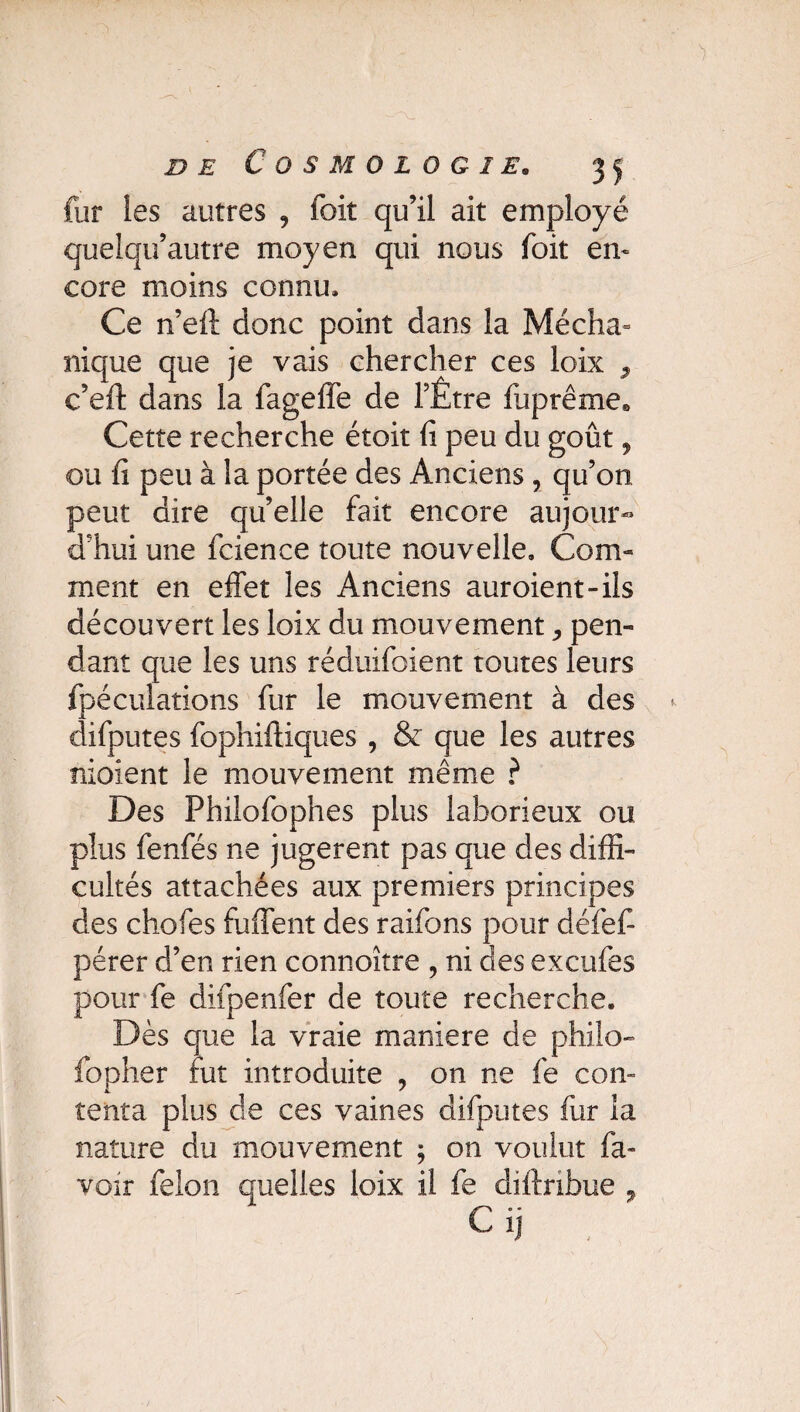 fur ies autres ? foit qu’il ait employé quelqu’autre moyen qui nous foit en¬ core moins connu» Ce n’eft donc point dans la Mécha- nique que je vais chercher ces loix , c’eft dans la fageffe de l’Être fuprême® Cette recherche étoit fi peu du goût, ou fi peu à la portée des Anciens , qu’on peut dire qu’elle fait encore aujour¬ d’hui une fcience toute nouvelle. Com¬ ment en effet les Anciens auroient-ils découvert les loix du mouvement pen¬ dant que les uns réduifoient toutes leurs fpécuîations fur le mouvement à des difputes fophiftiques , & que les autres nioient le mouvement même ? Des Philofophes plus laborieux ou plus fenfés ne jugèrent pas que des diffi¬ cultés attachées aux premiers principes des chofes fuffent des raifons pour défefi pérer d’en rien connoître , ni des excufes pour fe difpenfer de toute recherche. Dès que la vraie maniéré de philo- fopher fut introduite , on ne fe corn tenta plus de ces vaines difputes fur la nature du mouvement ; on voulut ba¬ voir félon quelles loix il fe diftribue ,