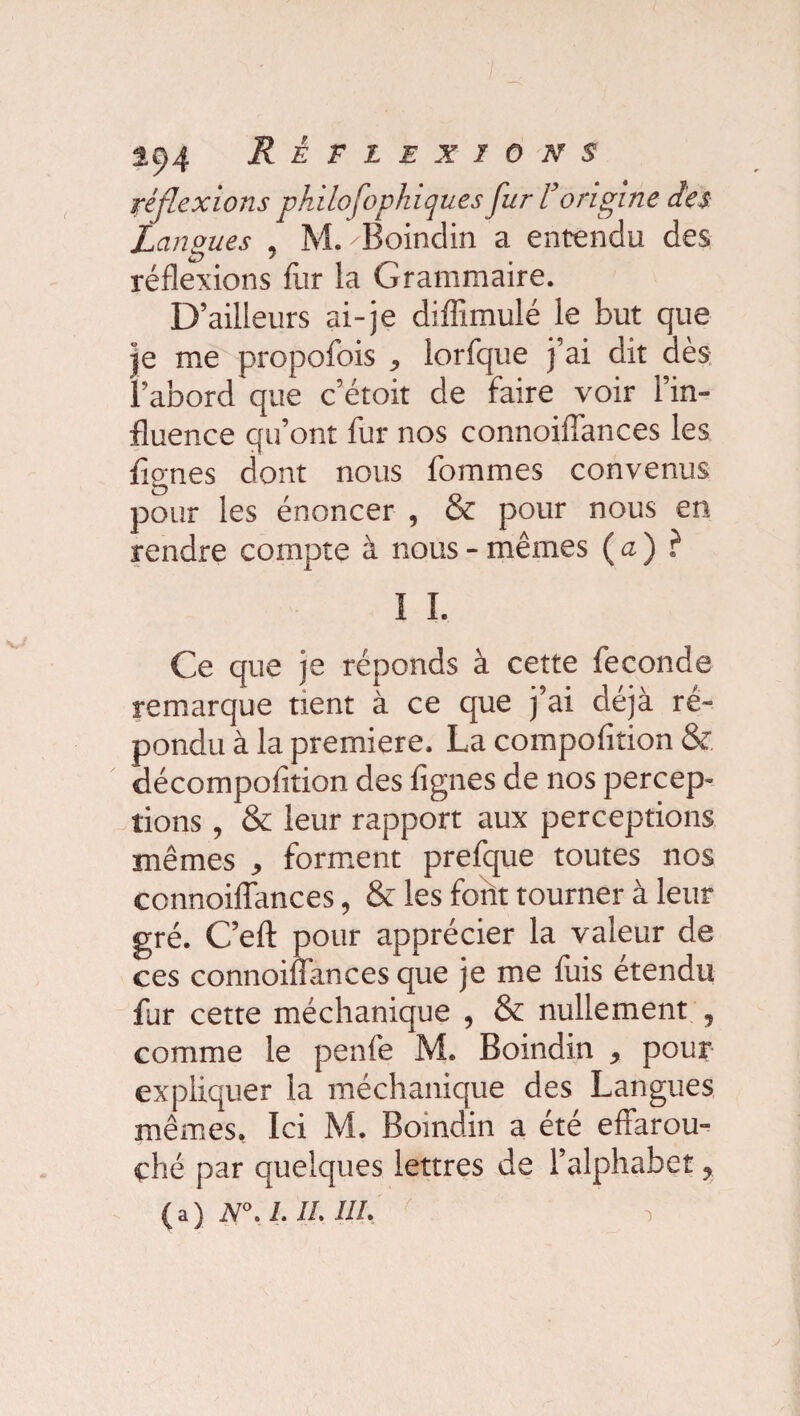 réflexions philofophiques fur l’origine des Langues , M. 'Boindin a entendu des réflexions fur la Grammaire. D’ailleurs ai-je diffimulé le but que je me propofois , lorfque j’ai dit dès: l’abord que c’étoit de faire voir l’in¬ fluence qu’ont fur nos connoiflances les Agnes dont nous fommes convenus pour les énoncer , & pour nous en rendre compte à nous - mêmes ( a ) ? I I. Ce que je réponds à cette fécondé remarque tient à ce que j’ai déjà ré¬ pondu à la première. La compofition & décompofition des Agnes de nos percep¬ tions , & leur rapport aux perceptions mêmes , forment prefque toutes nos connoiflances, & les font tourner à leur gré. C’eft pour apprécier la valeur de ces connoiflances que je me fuis etendu fur cette méchanique , & nullement , comme le penfe M. Boindin , pour expliquer la méchanique des Langues mêmes. Ici M. Bomdin a été effarou¬ ché par quelques lettres de l’alphabet, ( a ) N°. 1. IL HL