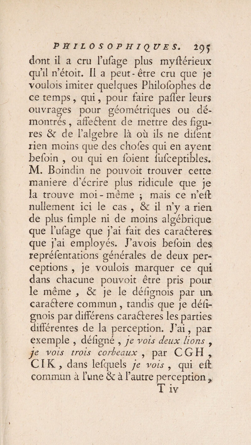 dont il a cru l’ufage plus myfférieux qu’il n’étoit. Il a peut-être cru que je vouiois imiter quelques Philofophes de ce temps, qui, pour faire paffer leurs ouvrages pour géométriques ou dé¬ montrés , affeftent de mettre des figu¬ res & de l’algebre là où ils ne difent rien moins que des chofes qui en ayent befoin , ou qui en ibient lùfceptibles* M. Boindin ne pouvoir trouver cette maniéré d’écrire plus ridicule que je la trouve moi-même ; mais ce n’eft nullement ici le cas , & il 11’y a rien de plus (impie ni de moins algébrique que l’ufage que j’ai fait des caraêleres que \ ai employés. J’avois befoin des repréfentations générales de deux per¬ ceptions , je voulois marquer ce qui dans chacune pouvoir être pris pour le même ^ & je le défignois par un caraftere commun , tandis que je délx- gnois par différées carafteres les parties différentes de la perception. J’ai, par exemple , déhgné , je vois deux lions 9 je vois trois corbeaux , par C G H , CI K,, dans lefquels je vois , qui eft commun à l’une & à l’autre perception % T iv