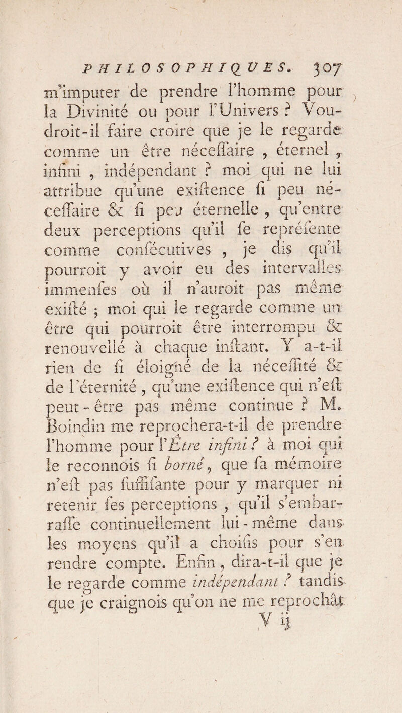 m'imputer de prendre iliomme pour la Divinité ou pour F Univers ? Vou¬ drait-il faire croire que je le regarde comme un être nécefiaire ? éternel 9 infini , indépendant ? moi qui ne lui attribue qu’une exiftence fi peu né- ceflaire 6e fi peu étemelle , qu’entre deux perceptions qu’il fe repréiente comme confécutives , je dis qu’il pourrait y avoir eu des intervalles immenfes où il n’aurait pas même exifté y moi qui le regarde comme un être qui pourrait être interrompu & renouvelle à chaque inftant. Y a-t-il rien de fi éloigtié de la néceffîté & de l'éternité , qu’une exiftence qui n’eft peut - être pas même continue ? M. Boindin me reprochera-t-il de prendre l’homme pour Y Etre infini ? à moi qui le recannois fi borné y que fa mémoire n’eft pas fuffîfante pour y marquer ni retenir fes perceptions , qu’il s’embar- rafle continuellement lui - même dans les moyens qu’il a choies pour s’en rendre compte. Enfin „ dira-t-il que je le regarde comme indépendant ? tandis que je craignois qu’on ne me reprochât y îj.