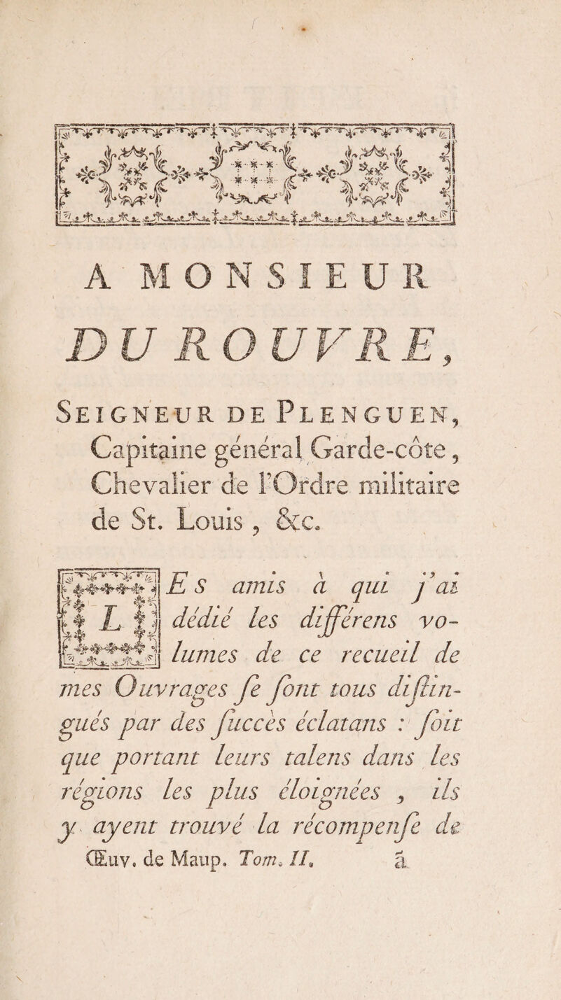 3K--3S-- ^ A M ONSIEU R Seigneur de Plenguen, Capitaine généra! Garde-côte, Chevalier de l’Ordre militaire de St. Louis, &c. E s anus à qui 1 ’ai dédié les diffère ns vo¬ lumes de ce recueil de mes Ouvrages Je font tous du fin- gués par des Jîiccès éclatans : (bit que portant leurs talens dans les régions les plus éloignées , ils y ayent trouvé la récompenfe de CEuv. de Maup. Tom. II. â [3^rr->r^r k 4 Wx î%d- kl t ii ÿ.