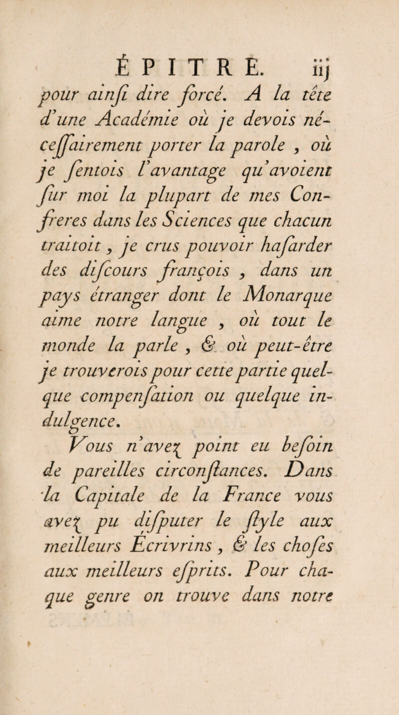 pour ainji dire forcé. A la tête d’une Académie où je devois né- cejfairement porter la parole , où je fentois l’avantage qu avoient fur moi la plupart de mes Con¬ férés dans les Sciences que chacun trauoit, je crus pouvoir hafarder des difcours françois , dans un pays étranger dont le Monarque aune notre langue , où tout le monde la parle , & où peut-être je trouvcrois pour cette partie quel¬ que compenfation ou quelque in¬ dulgence. Vous n ave? point eu befoin de pareilles circonfances. Dans la Capitale de la France vous ave^ pu difputer le flyle aux meilleurs Ecrivrins , & les chofes aux meilleurs efprits. Pour cha¬ que genre on trouve dans notre