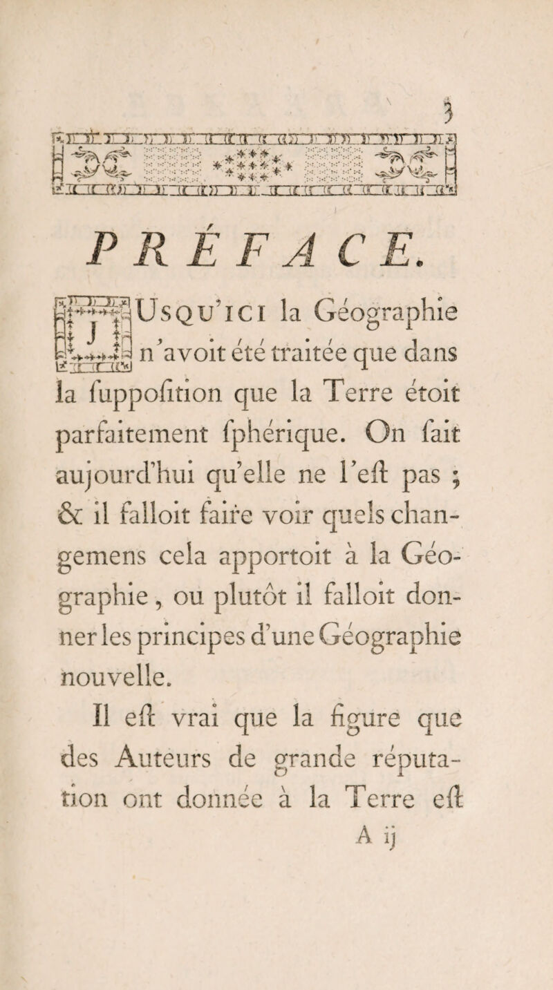 ï mfc r^T7rc:ir:rorïrrT^ s *'*■**.* ******* • * * * * téÉouiriarTi^ ir^Trnrzgr[Oimra^ P RE F AC E. f^üSQU'lCl la Géographie n’avoit été traitée que dans K'TTIW 1 la fuppofition que la Terre étoit parfaitement fphérique. On fait aujourd’hui quelle ne l’eft pas ; & il falloit faire voir quels chan- gemens cela apportoit à la Géo¬ graphie , ou plutôt il falloit don¬ ner les principes d’une Géographie nouvelle. Ï1 eft vrai que la figure que des Auteurs de grande réputa¬ tion ont donnée à la Terre eft A ij