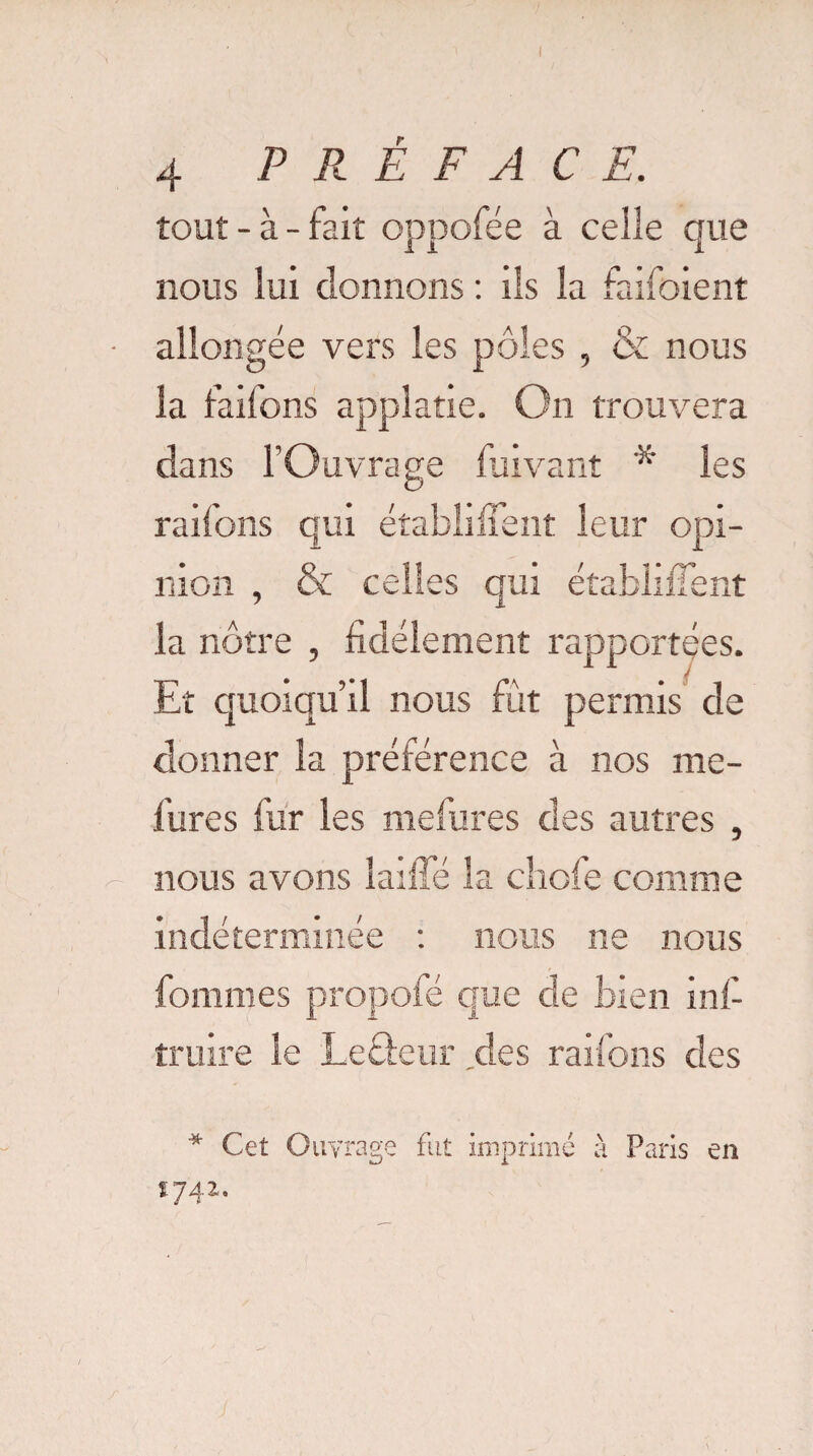 tout - à - fait oppofée à celle que nous lui donnons : ils la fanaient allongée vers les pôles , & nous la faifons applatie. On trouvera dans l’Ouvrage fuivant 'x' les raifons qui établirent leur opi¬ nion , & celles qui établirent la nôtre , fidèlement rapportées. Et quoiqu’il nous fut permis de donner la préférence à nos me- fures fur les mefures des autres , nous avons laifïe la chofe comme indéterminée : nous ne nous fommes propoie que de bien infi truire le Leâeur des raifons des * Cet Ouvrage fut imprimé à Paris en 1742.