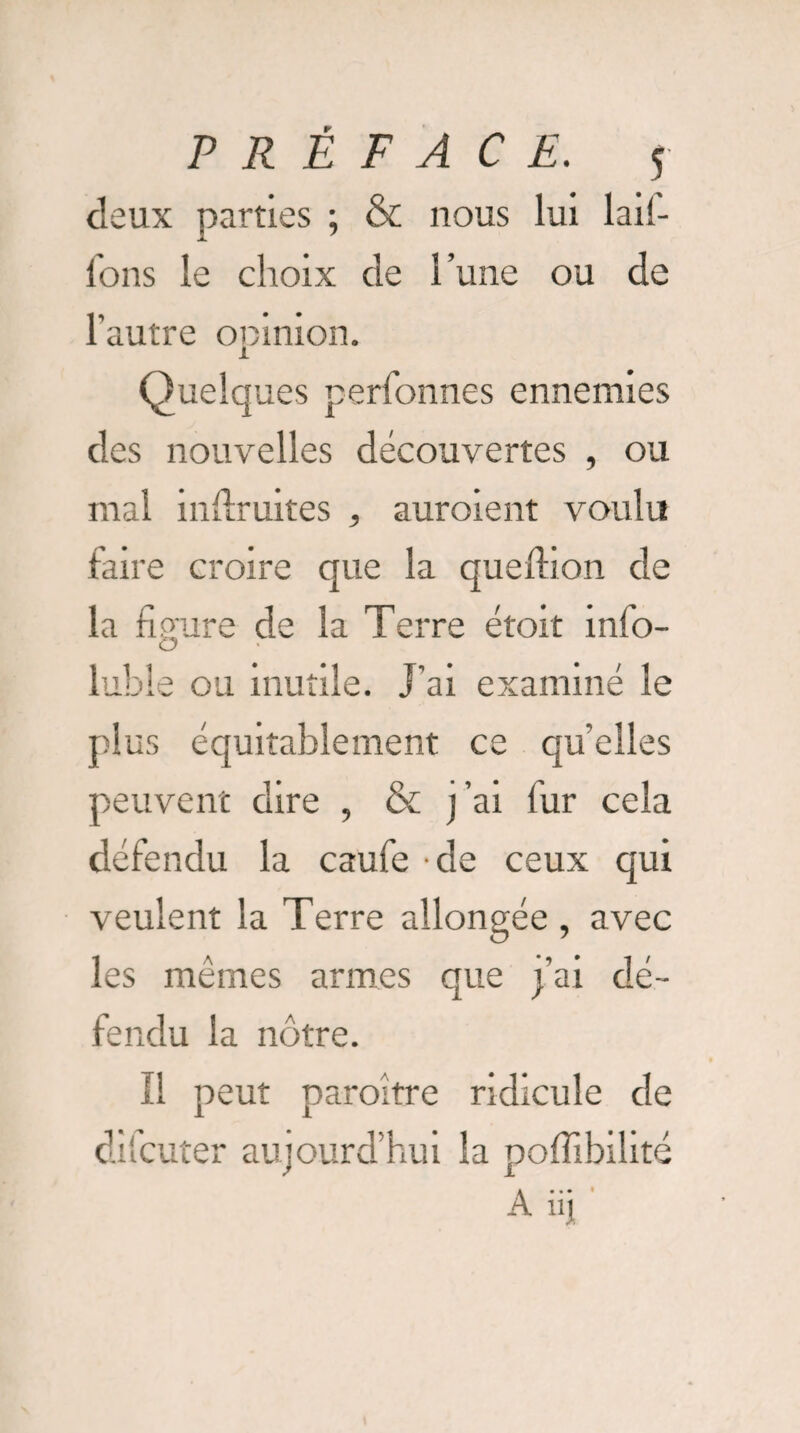 deux parties ; & nous lui lad- l'ons le choix de l’une ou de l’autre opinion. Quelques perfonnes ennemies des nouvelles découvertes , ou mal indruites , auroient voulu faire croire que la queftion de la figure de la Terre étoit info- luble ou inutile. J’ai examiné le plus équitablement ce qu’elles peuvent dire , & j’ai fur cela défendu la caufe de ceux qui veulent la Terre allongée , avec les mêmes armes que j’ai dé¬ fendu la nôtre. Il peut paraître ridicule de dilcuter aujourd’hui la pofiibilité A üj ’