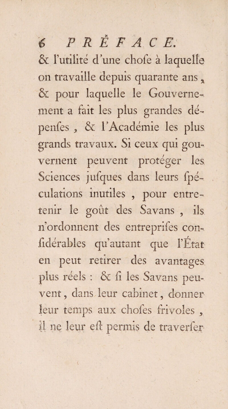 & Futilité d’une chofe à laquelle on travaille depuis quarante ans s & pour laquelle le Gouverne¬ ment a fait les plus grandes dé- penfes , & l’Académie les plus grands travaux. Si ceux qui gou¬ vernent peuvent protéger les Sciences jufques dans leurs fpé- culations inutiles , pour entre¬ tenir le goût des Savans , ils n’ordonnent des entreprifes con- jfidérables qu autant que l’Etat en peut retirer des avantages plus réels : & lx les Savans peu¬ vent , dans leur cabinet, donner leur temps aux chofes frivoles , il ne leur eft permis de traverfer