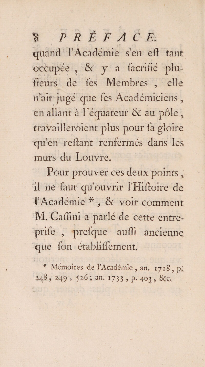 quand l’Académie s’en ell tant occupée , & y a facrifié plu- fieurs de fes Membres , elle n’ait jugé que fes Académiciens, en allant à l’équateur & au pôle, travailleraient plus pour fa gloire qu’en reliant renfermés dans les murs du Louvre. Pour prouver ces deux points , il ne faut qu’ouvrir l'Hifloire de l’Académie * , & voir comment M. Caffini a parlé de cette entre- prife , prefque aulîi ancienne que fon établilTement. * Mémoires de l’Académie , an. 1718 5 p, 2.48 , 249 , 526 ; an. 1733 , p. 403 , &c„.