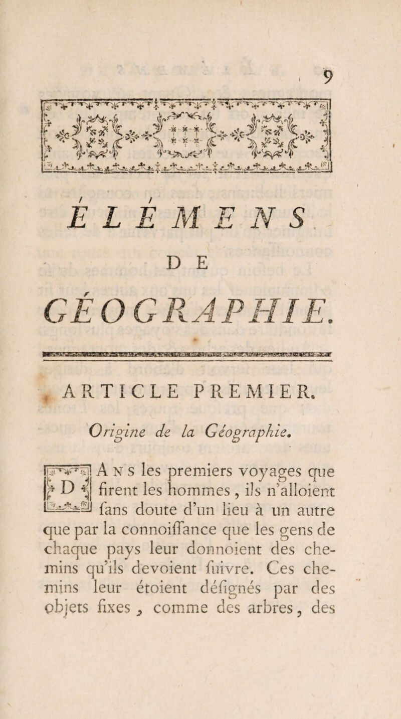 £ t^1- V^r^-r^-r r*>'“r/£ t .>,^4 ^/VV^4 A-^-A J -r V-'o?' rs^ •CjV ^..>' -? f-*-<^^t3-Tss? •] a> ^ ^ ? iO-T’K^* w ELEMENS D E /• ARTICLE PREMIER. Origine de la Géographie. A N s les premiers voyages que firent les hommes , ils n’alloient fans doute d’un lieu à un autre que par la connoiffance que les gens de chaque pays leur donnoient des che¬ mins qu’ils dévoient fuivre. Ces che¬ mins leur étoient défignés par des objets fixes ^ comme des arbres 3 des