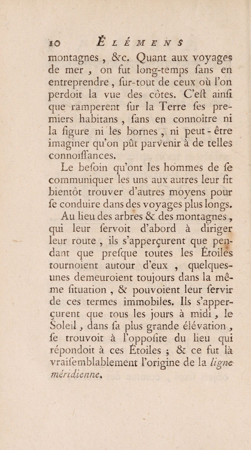 montagnes , &c. Quant aux voyages de mer ^ on fut long-temps fans en entreprendre, fur-tout de ceux où l’on perdoit la vue des côtes. C’efi ainfî que rampèrent fur la Terre fes pre¬ miers habitans , fans en connoître ni la ligure ni les bornes , ni peut - être imaginer qu’on pût parvenir à de telles connoifiances. Le befoin qu’ont les hommes de fe communiquer les uns aux autres leur fit bientôt trouver d’autres moyens pour fe conduire dans des voyages plus longs. Au lieu des arbres & des montagnes 7 qui leur fervoit d’abord à diriger leur route , ils s’apperçurent que pen¬ dant que prefque toutes les Étoiles tournoient autour d’eux , quelques- unes demeuroient toujours dans la mê¬ me fituation , & pou voient leur fervir de ces termes immobiles. Ils s’apper¬ çurent que tous les jours à midi ^ le Soleil y dans fa plus grande élévation 5 fe trouvoit à l’oppolîte du lieu qui répondoit à ces Étoiles ; & ce fut là vraifemblablement l’origine de la ligne méridienne,