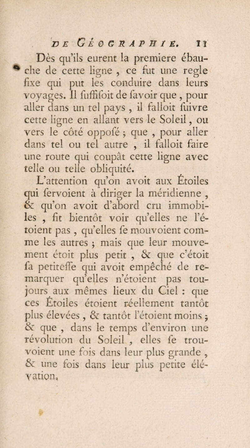 Dès qu’ils eurent la première ébau¬ che cle cette ligne , ce fut une réglé fixe qui put les conduire dans leurs voyages. Il fuffifoit de favoir que , pour aller clans un tel pays , il falloir luivre cette ligne en allant vers le Soleil, ou vers le côté oppofé ; que , pour aller dans tel ou tel autre , il falloir faire une route qui coupât cette ligne avec telle ou telle obliquité. L’attention qu’on avoit aux Étoiles qui fervoient à diriger la méridienne , & qu’on avoit d’abord cru immobi¬ les , fit bientôt voir qu’elles ne l’é- toient pas , qu’elles fe mouvoient com¬ me les autres ; mais que leur mouve¬ ment étoit plus petit , & que c’étoit fa petiteffe qui avoit empêché de re¬ marquer qu’elles n’étoient pas tou¬ jours aux mêmes lieux du Ciel : que ces Étoiles étoient réellement tantôt plus élevées , & tantôt l’étoient moins ÿ & que , dans le temps d’environ une révolution du Soleil ^ elles fe trou- voient une fois dans leur plus grande , & une fois dans leur plus petite élé¬ vation.