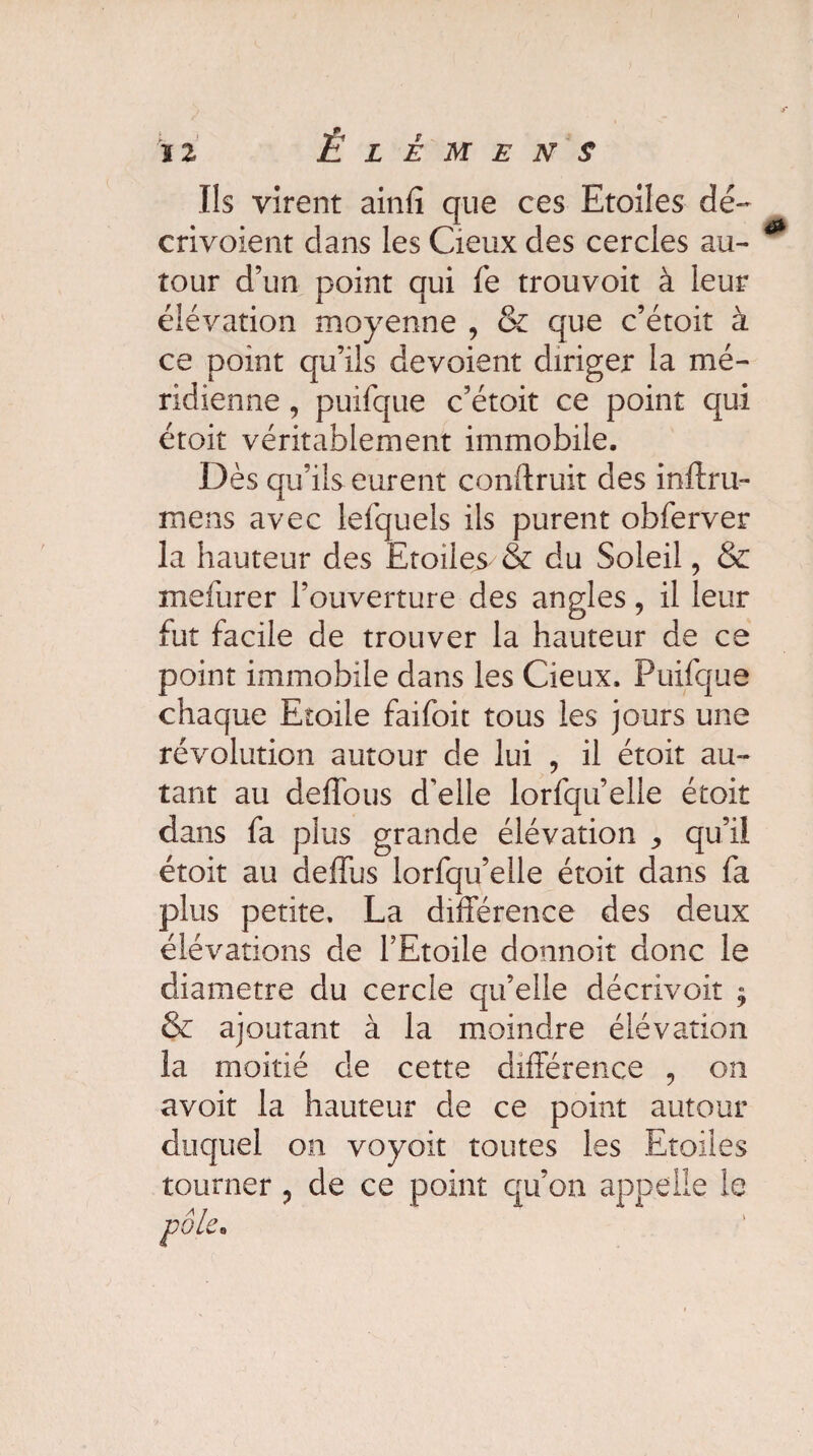 Us virent ainfî que ces Etoiles dé- envoient clans les Cieux des cercles au¬ tour d’un point qui fe trouvoit à Leur élévation moyenne , & que c’étoit à ce point qu’ils dévoient diriger la mé¬ ridienne , puifque c’étoit ce point qui étoit véritablement immobile. Dès qu’ils eurent conftruit des inftru- mens avec lefquels ils purent obferver la hauteur des Etoiles & du Soleil, & mefurer l’ouverture des angles, il leur fut facile de trouver la hauteur de ce point immobile dans les Cieux. Puifque chaque Etoile faifoit tous les jours une révolution autour de lui , il étoit au¬ tant au deffous d'elle lorfqu’elle étoit dans fa plus grande élévation ^ qu’il étoit au deffus lorfqu’elle étoit dans fa plus petite. La différence des deux élévations de l’Etoile donnoit donc le diamètre du cercle qu’elle décrivoit ^ & ajoutant à la moindre élévation la moitié de cette différence , on avoit la hauteur de ce point autour duquel on voyoit toutes les Etoiles tourner ? de ce point qu’on appelle le pôle•