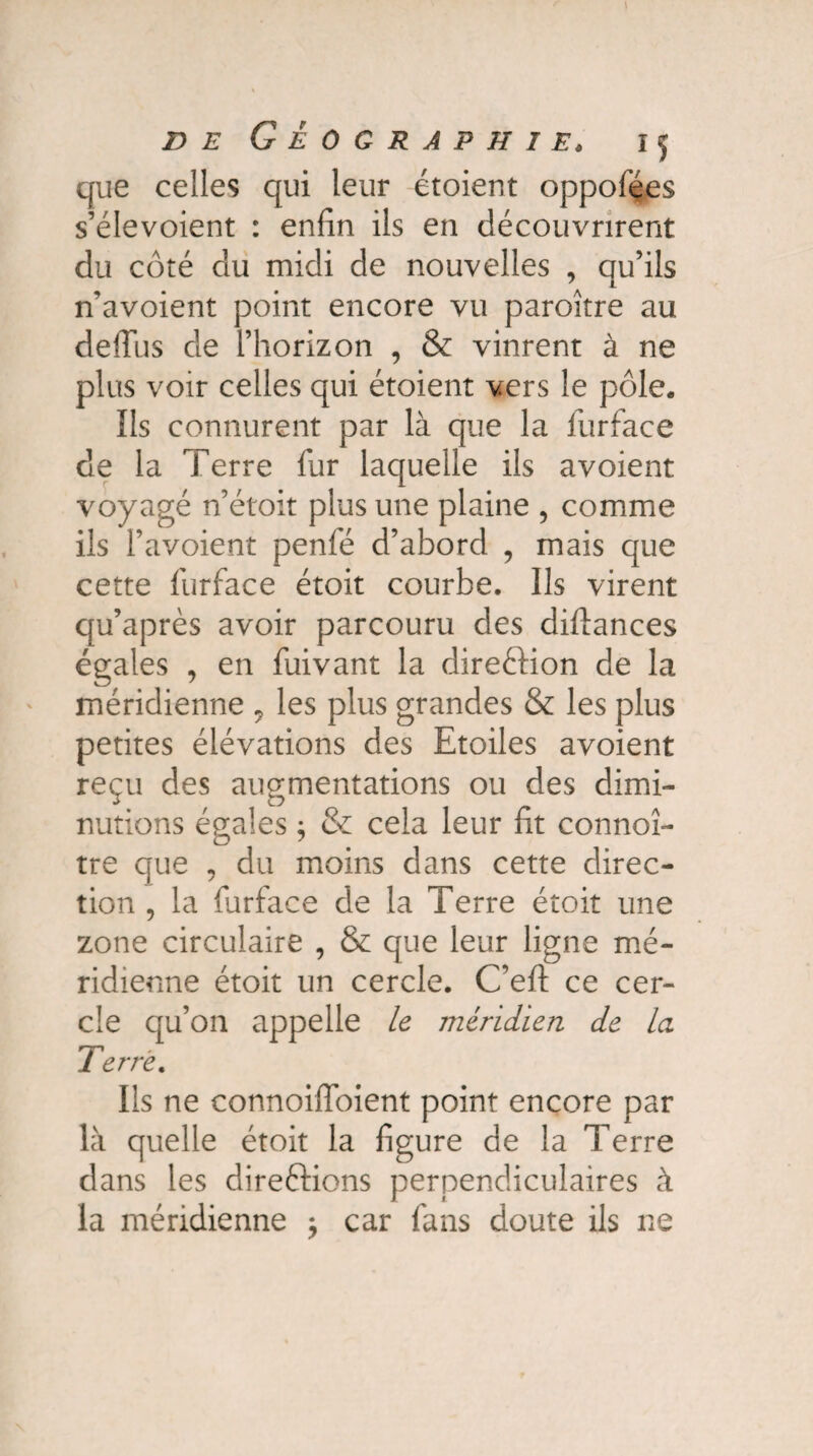 que celles qui leur étoient oppofées s’élevoient : enfin ils en découvrirent du côté du midi de nouvelles , qu’ils n’avoient point encore vu paroître au defius de l’horizon , & vinrent à ne plus voir celles qui étoient vers le pôle. Ils connurent par là que la furface de la Terre fur laquelle ils avoient voyagé n’étoit plus une plaine , comme ils l’avoient penfé d’abord , mais que cette furface étoit courbe. Ils virent qu’après avoir parcouru des diftances égales , en fuivant la dire&ion de la méridienne 7 les plus grandes & les plus petites élévations des Etoiles avoient reçu des augmentations ou des dimi¬ nutions égales ; & cela leur fit connoî- tre que , du moins dans cette direc¬ tion , la farface de la Terre étoit une zone circulaire , & que leur ligne mé¬ ridienne étoit un cercle. C’eft ce cer¬ cle qu’on appelle le méridien de la Terre. Ils ne connoifloient point encore par là quelle étoit la figure de la Terre dans les direftions perpendiculaires à la méridienne $ car fans doute ils ne