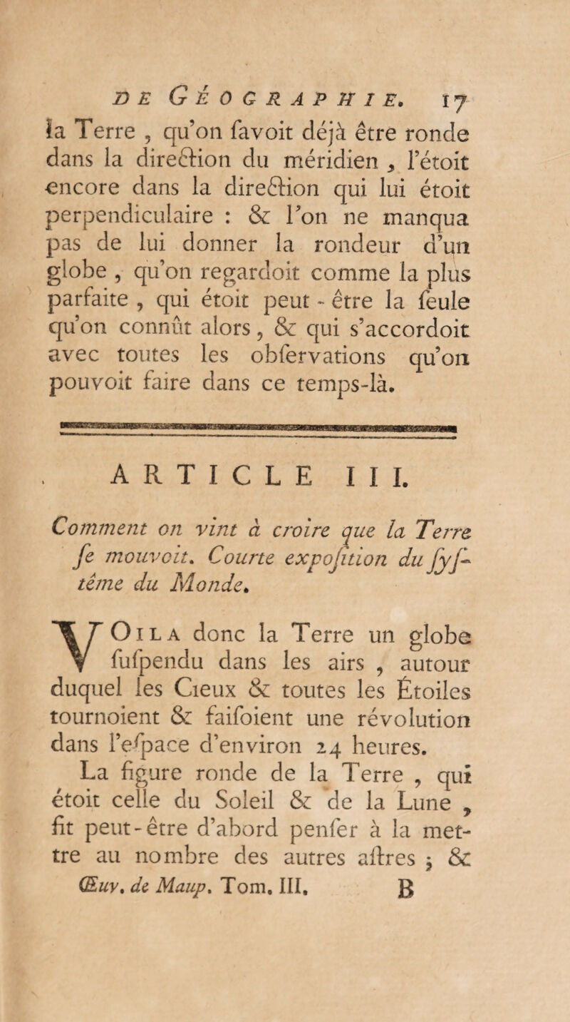 îa Terre , qu’on favoit déjà être ronde dans la dire&ion du méridien 3 fétoit encore dans la direftion qui lui étoit perpendiculaire : & Ton ne manqua pas de lui donner la rondeur d’un globe , qu’on regardoit comme la plus parfaite , qui étoit peut - être la feule qu’on connût alors, & qui s’accordoit avec toutes les obfervations qu’on pouvoir faire dans ce temps-là* ARTICLE III. Comment on vint à croire que la Terre fe mouvait. Courte expojïtion du fyf- tême du Monde. YOila donc la Terre un globe fufpendu dans les airs , autour duquel les Cieux & toutes les Étoiles tournoient & faifoient une révolution dans l’espace d’environ 24 heures. La figure ronde de la Terre , qui étoit celle du Soleil & de la Lune , fit peut-être d’abord penfer à la met¬ tre au nombre des autres aftres * & (Euv. de Maup. Tom. III, g