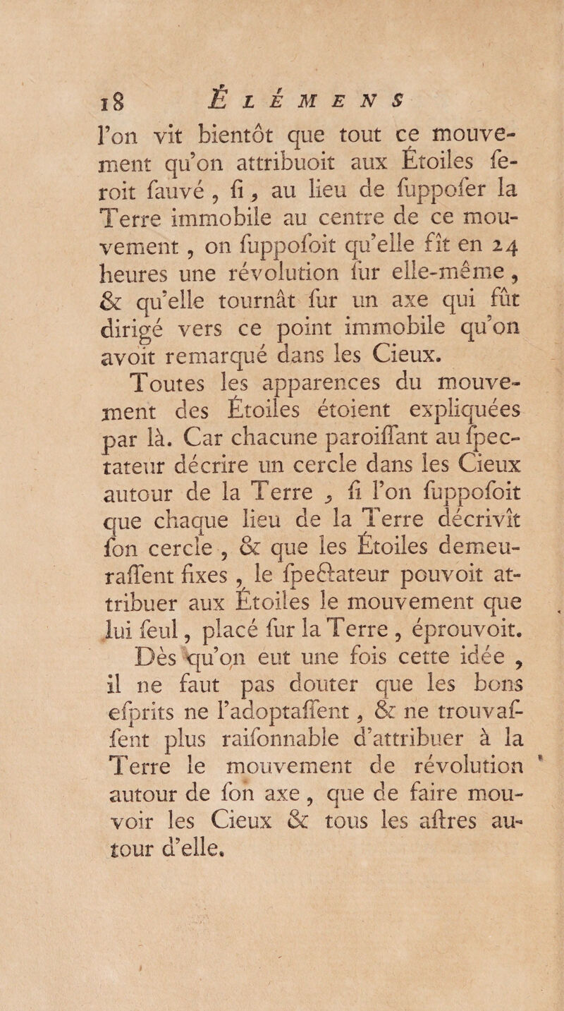 l’on vit bientôt que tout ce mouve¬ ment qu’on attribuoit aux Étoiles fe- roit fauve , fi > au lieu de fuppofer la Terre immobile au centre de ce mou¬ vement ? on fuppofoit qu’elle fît en 24 heures une révolution fur elle-même , ni fût qu’on Toutes les apparences du mouve¬ ment des Étoiles étoient expliquées par là. Car chacune paroiffant au ipecu¬ rateur décrire un cercle dans les Cieux autour de la Terre ^ fi. l’on fuppofoit que chaque lieu de la Terre décrivit fon cercle , & que les Étoiles demeu- raffent fixes , le fpeftateur pouvoir at¬ tribuer aux Étoiles le mouvement que lui feul ? placé fur la Terre , éprouvoit. Dès qu’on eut une fois cette idée y il ne faut pas douter que les bons efprits ne l’adoptafient ? & ne trouvai- fent plus raifonnable d’attribuer à la Terre le mouvement de révolution autour de fon axe ? que de faire mou¬ voir les Cieux & tous les aftres au¬ tour d’elle» & qu’elle tournât fur un axe dirigé vers ce point immobile avoir remarqué dans les Cieux.