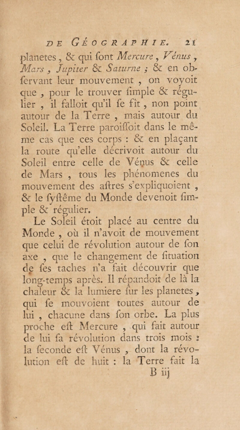 planètes , & qui font Mercure , Vénus 7 Mars 7 Jupiter & Saturne ; & en ob- fervant leur mouvement , on voyoit * •/ que pour le trouver fimple & régu¬ lier , il falloit qu’il fe fît , non point autour de la Terre , mais autour du Soleil. La Terre paroiffoit dans le mê¬ me cas que ces corps : & en plaçant la route quelle décrivoit autour du Soleil entre celle de Vénus & celle de Mars , tous les phénomènes du mouvement des aftres s’expliquoient 9 & le fyftême du Monde devenoit (im¬ pie & régulier. Le Soleil étoit placé au centre du Monde , où il n’avoit de mouvement que celui de révolution autour de fon axe , que le changement de (ituation de fes taches 11’a fait découvrir que long-temps après. Il répandoit de là la chaleur & la lumière fur les planètes ^ qui fe mouvaient toutes autour de lui , chacune dans fon orbe. La plus proche eft Mercure , qui fait autour de lui fa révolution dans trois mois 1 la fécondé eft Vénus > dont la révo¬ lution eft de huit : la Terre fait la B iij