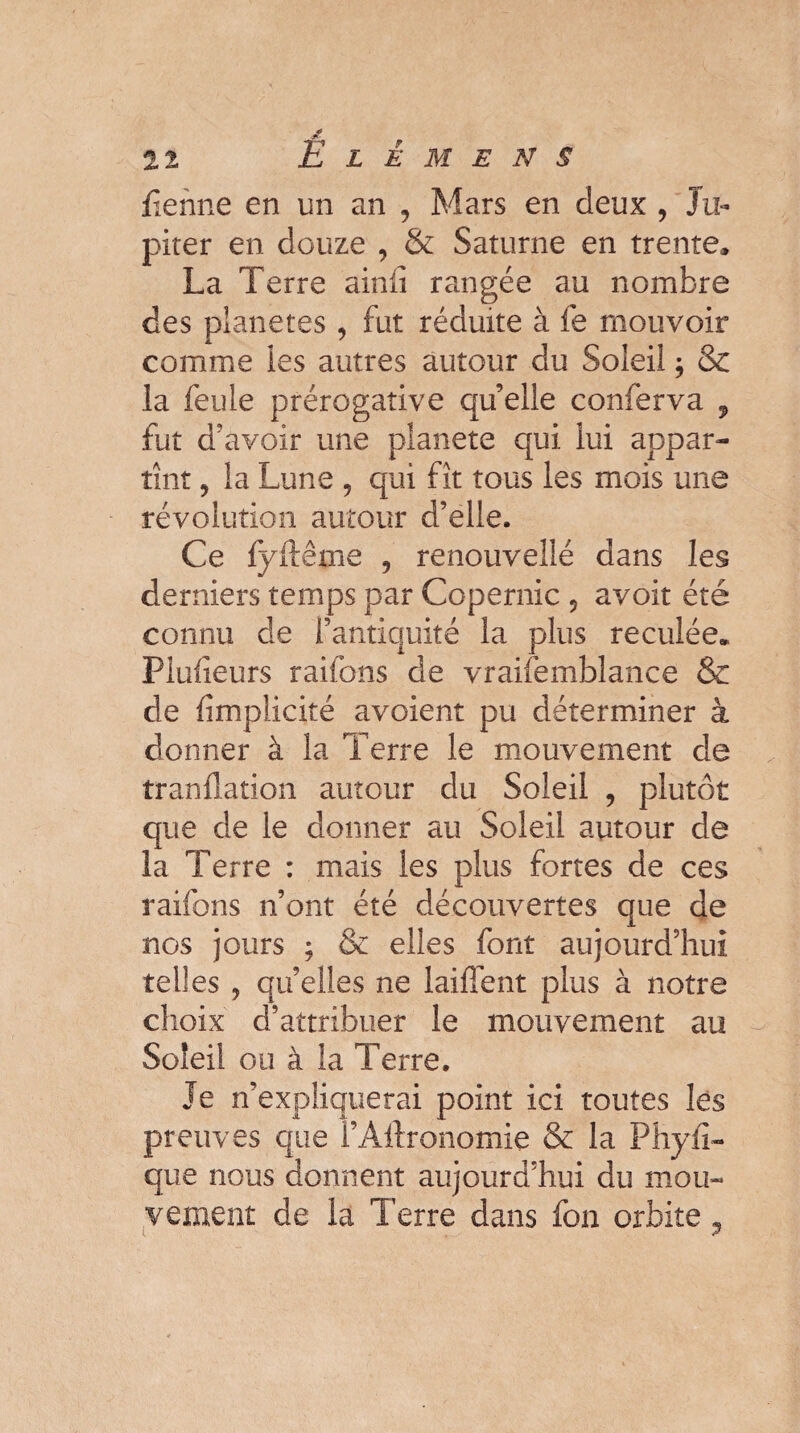 fïehne en un an , Mars en deux , Ju¬ piter en douze 9 & Saturne en trente» La Terre ainii rangée au nombre des planètes , fut réduite à fe mouvoir comme les autres autour du Soleil , & la feule prérogative qu’elle conferva , fut d’avoir une planete qui lui appar¬ tînt 9 la Lune 5 qui fît tous les mois une révolution autour d’elle. Ce fyfteme 9 renouveilé dans les derniers temps par Copernic 5 avoit été connu de l’antiquité la plus reculée. Fiuiîeurs raifons de vraifemblance & de (implicité avoient pu déterminer à donner à la Terre le mouvement de tranflation autour du Soleil , plutôt que de le donner au Soleil autour de la Terre : mais les plus fortes de ces raifons n’ont été découvertes que de nos jours ; & elles font aujourd’hui telles 5 quelles ne laiffent plus à notre choix d’attribuer le mouvement au Soleil ou à la Terre. Je n’expliquerai point ici toutes les preuves que l’Allronomie & la Phyfi- que nous donnent aujourd’hui du mou¬ vement de la Terre dans fon orbite ?