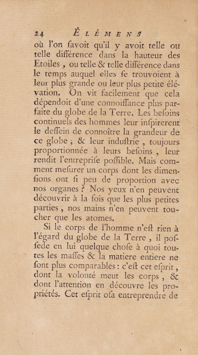 où Ton favoit qu’il y avoit telle ou telle différence dans la hauteur des Etoiles ou telle & telle différence dans le temps auquel elles fe trouvoient à leur plus grande ou leur plus petite élé¬ vation» On vit facilement que cela dependoit d’une connoiffance plus par¬ faite du globe de la Terre. Les befoins continuels des hommes leur infpirerent le deffein de connoître la grandeur de ce globe ; & leur induftrie , toujours proportionnée à leurs befoins , leur rendit Fentreprife pofîible. Mais com¬ ment mefurer un corps dont les dimen- ffons ont ü peu de proportion avec nos organes ? Nos yeux n’en peuvent découvrir à la fois que les plus petites parties, nos mains n’en peuvent tou¬ cher que les atomes. Si le corps de l’homme n’eil rien à l’égard du globe de la Terre il poff fede en lui quelque chofe à quoi tou¬ tes les malles & la matière entière ne font plus comparables : c’eft cet efprit , dont la volonté meut les corps , & dont 1 attention en découvre les pro¬ priétés. Cet 'efprit ofa entreprendre de