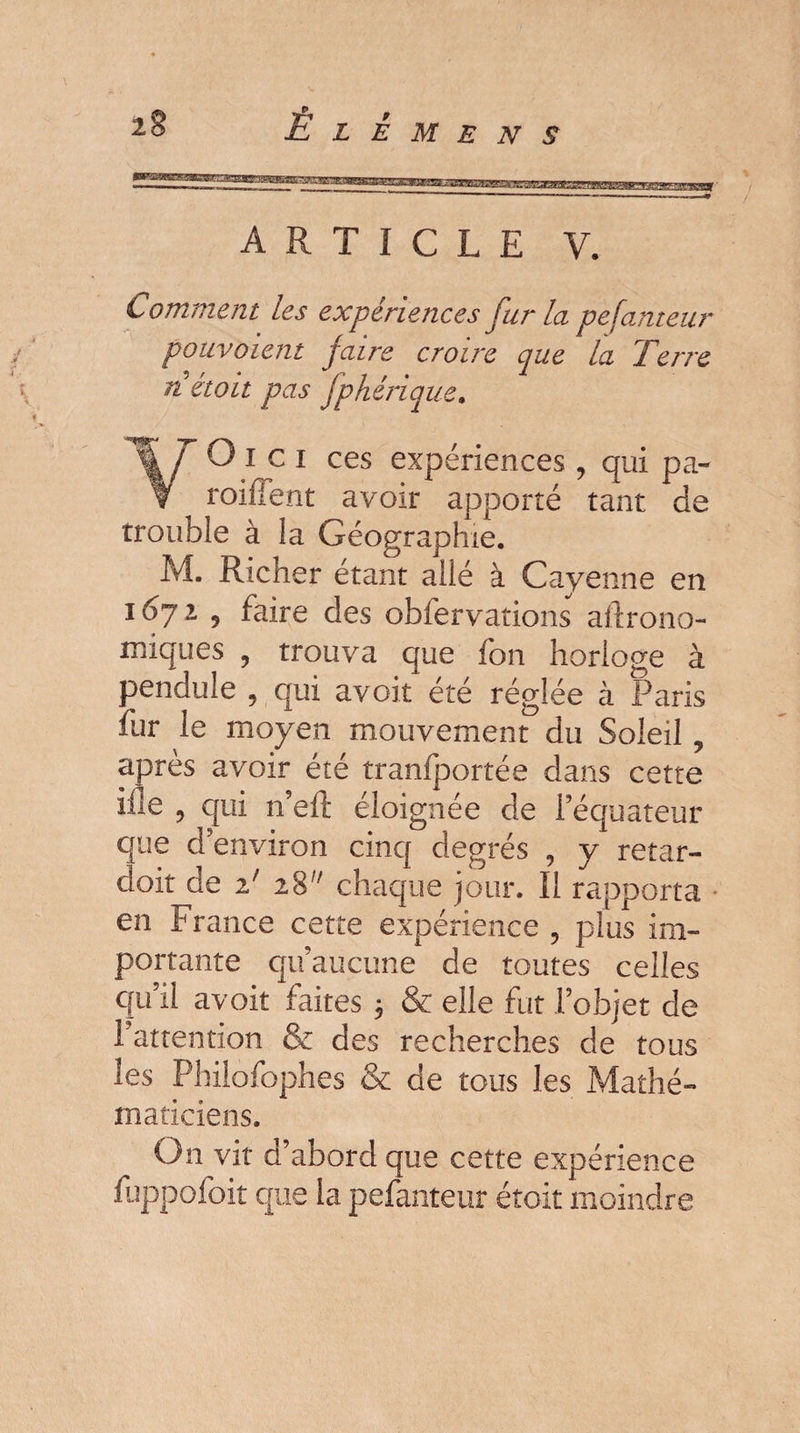 ARTICLE V. Comment les expériences fur la pefauteur pouvoient faire croire que la Terre n était pas fphérique. ¥0 i c i ces expériences , qui pa- roiffent avoir apporté tant de trouble à la Géographie. M. Richer étant ailé à Cayenne en 1672 9 faire des obiervations aitrono- miques 9 trouva que fon horloge à pendule , qui avoir été réglée à Paris fur le moyen mouvement du Soleil y après avoir été tranfportée dans cette ilie , qui n’eft éloignée de l’équateur que d’environ cinq degrés , y retar- cloit de T z% chaque jour. Il rapporta en France cette expérience , plus im¬ portante qu’aucune de toutes celles qu’il a voit faites 3 & elle fut l’objet de l’attention & des recherches de tous les Philofophes & de tous les Mathé¬ maticiens. On vit d’abord que cette expérience fuppofoit que la pefanteur était moindre