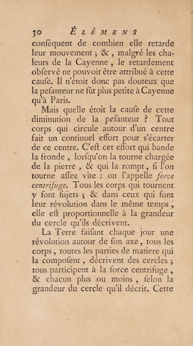 conféquent de combien elle retarde leur mouvement ; & , malgré les cha¬ leurs de la Cayenne , le retardement obfervé ne pouvoit être attribué à cette caufe. Il n’étoit donc pas douteux que la pefanteur ne fût plus petite à Cayenne qu’à Paris. Mais quelle étoit la caufe de cette diminution de la pefanteur ? Tout corps qui circule autour d’un centre fait un continuel effort pour s’écarter de ce centre. C’eft cet effort qui bande la fronde , lorfqu’on la tourne chargée de la pierre ^ & qui la rompt, fi Ton tourne affez vite : on l’appelle force centrifuge. Tous les corps qui tournent y font fujets -, & dans ceux qui font leur révolution dans le même temps , elle eft proportionnelle à la grandeur du cercle qu’ils décrivent. La Terre faifant chaque jour une révolution autour de fon axe ? tous les corps, toutes les parties de matière qui la compofent, décrivent des cercles $ tous participent à la force centrifuge , & chacun plus ou moins , félon la grandeur du cercle qu’il décrit. Cette