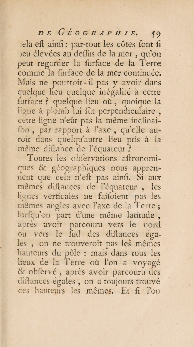 .ela eft ainfi : par-tout les côtes font fi >eu élevées au deflus de la mer , qu’on peut regarder la furface de la Terre comme la furface de la mer continuée. Mais ne pourroit - il pas y avoir dans quelque lieu quelque inégalité à cette furface ? quelque lieu où, quoique la ligne à plomb lui fût perpendiculaire , cette ligne neut pas la même inclinai- fon , par rapport à l’axe , qu’elle au- roit dans quelqu’autre lieu pris à la même diftance de l’équateur ? Toutes les obfervations agronomi¬ ques & géographiques nous appren¬ nent que cela n’eft pas ainfi. Si aux mêmes diftances de l’équateur , les lignes verticales ne faifoient pas les mêmes angles avec l’axe de la Terre ; lorfqu’on part d’une même latitude , après avoir parcouru vers le nord ou vers le fud des diftances éga¬ les > on ne trouveroit pas les mêmes hauteurs du pôle : mais dans tous les lieux de la Terre où l’on a voyagé & obfervé , après avoir parcouru des diftances égales , on a toujours trouvé ccs hauteurs les mêmes. Et fi l’on