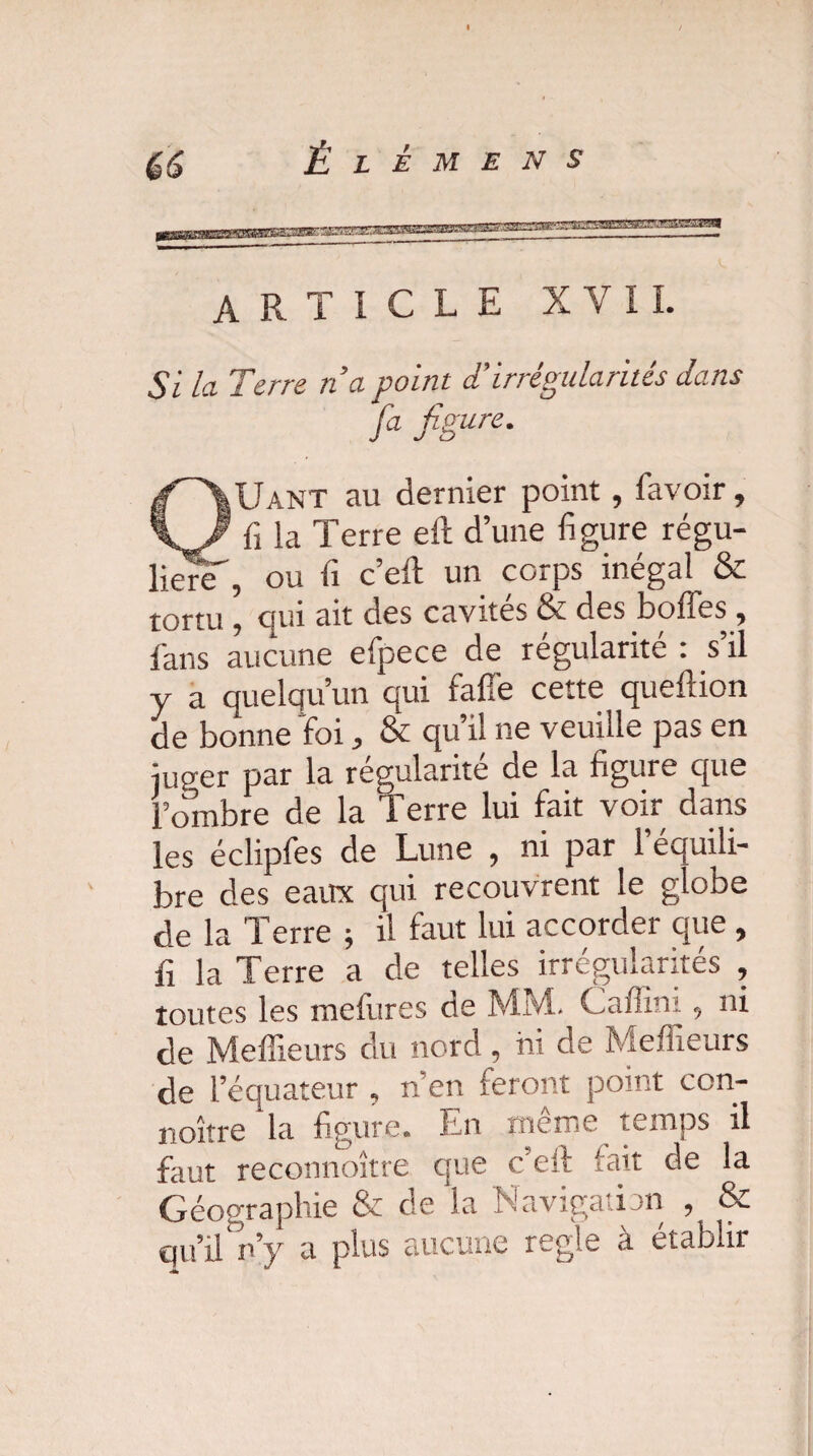 article XVII. Si la Terre na point d'irrégularités dans fa figure. QUant au dernier point , favoir, fi la Terre eft d’une figure régu¬ lière , ou fi c’eft un corps inégal & tortu \ qui ait des cavités & des boffes , fans aucune efpece de régularité : s’il y a quelqu’un qui faffe cette queftion de bonne foi, & qu’il ne veuille pas en juger par la régularité de la figure que l’ombre de la Terre lui fait voir dans les éclipfes de Lune , ni par l’équili¬ bre des eaux qui recouvrent le globe de la Terre ; il faut lui accorder que , fi la Terre a de telles irrégularités , toutes les mefures de MM. Caffini, ni de Meilleurs du nord, ni de Meilleurs de l’équateur , n’en feront point con- noître la figure. En tncïTiC temps il faut reconnoître que c’elf lait de la Géographie & de la Navigation , & qu’il n’y a plus aucune réglé à établir