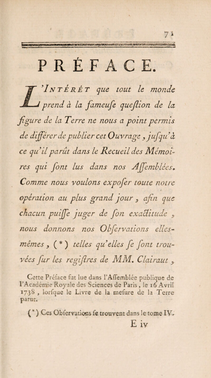 PRÉFACE. ’Interet que tout le monde prend à la fameufe quejllon de la figure de la Terre ne nous a point permis de différer de publier cet Ouvrage yjufqud ce quil parût dans le Recueil des Mémoi¬ res qui font lus dans nos Affemblées. Comme nous voulons expofer toute notre opération au plus grand jour 5 afin que chacun puifife juger de fon exactitude . nous donnons nos Obfervations elles- mêmes , ( * ) telles qu elles fe font trou¬ vées fur les regifires de MM. Clairaut y Cette Préface fut lue dans rAffemblée publique de l’Académie Royale des Sciences de Paris, le 16 Avril 1738 3 iorfque le Livre de la mefure de la Terre parut. ( * ) Ces Obfervations fe trouvent dans le tome IV*