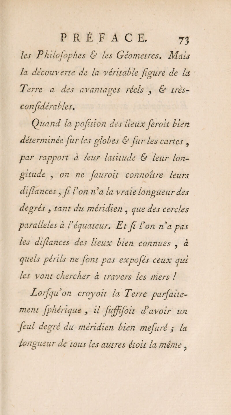 les P hi lofophes & les Géomètres. Mais la découverte de la véritable figure de la Terre a des avantages réels , & très- confédéral le s. Quand la pofition des lieux fcroit bien déterminée fur les globes & fur les cartes 9 par rapport à leur latitude & leur lon¬ gitude , on ne fauroit connoître leurs diflances?f l’on n’a la vraie longueur des degrés , tant du méridien , que des cercles parallèles à l’équateur. Et fi l’on n a pas les diflances des lieux bien connues ? à quels périls ne font pas expofés ceux qui les vont chercher à travers les mers ! Lorfqu on croyoït la Terre parfaite¬ ment fphérique , il fuffifoit d’avoir un feul degré du méridien bien mefuré ; la longueur de tous les autres étoit la même ?