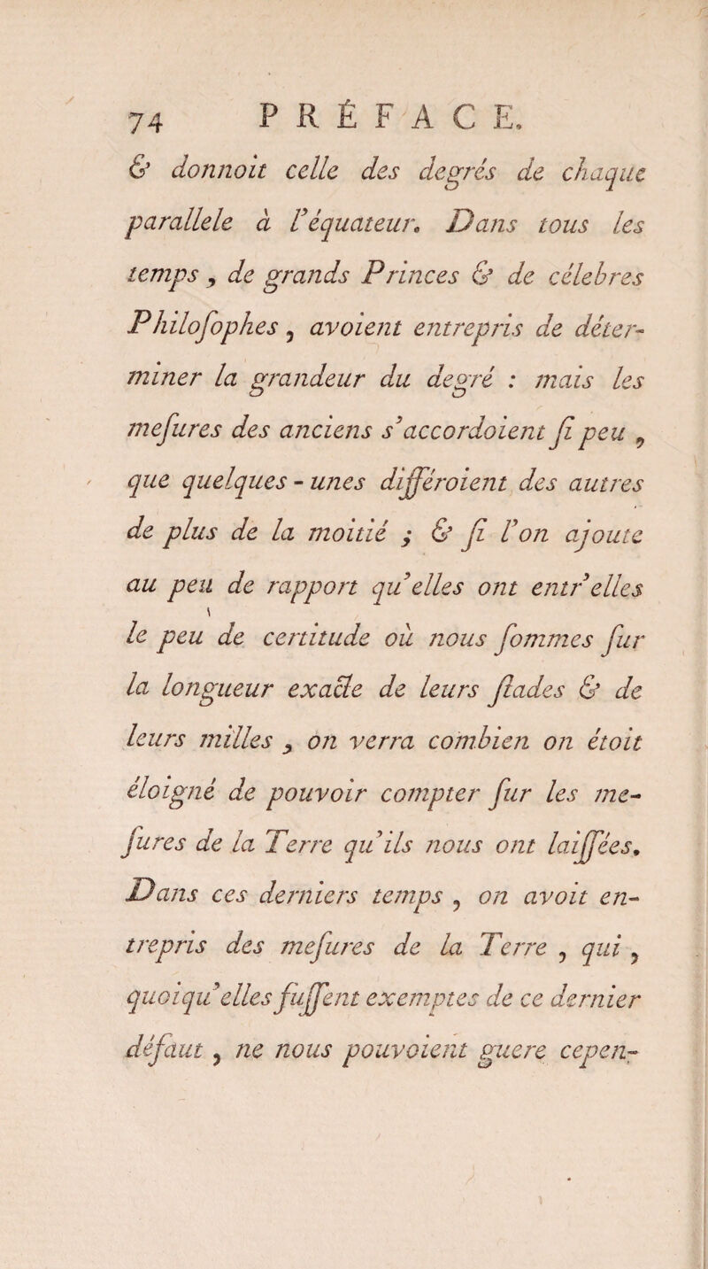 & donnait celle des degrés de chaque parallèle à Véquateur. Dans tous les temps , de grands Princes & de célébrés Philofophes, avoient entrepris de déter¬ miner la grandeur du degré : mais les mefures des anciens s'accordaient Ji peu ^ que quelques - unes différoient des autres de plus de la moitié ; & Ji U on ajoute au peu de rapport qu elles ont entrelles \ le peu de certitude ou nous fommes fur la longueur exacte de leurs flades & de leurs milles y on verra combien on étoit éloigné de pouvoir compter fur les me¬ fures de la Terre qu ils nous ont laiffées. Dans ces derniers temps ? on avait en¬ trepris des mefures de la Terre 0 qui ? quoiqu'elles fufent exemptes de ce dernier défaut j ne nous pouvaient guère cepen-