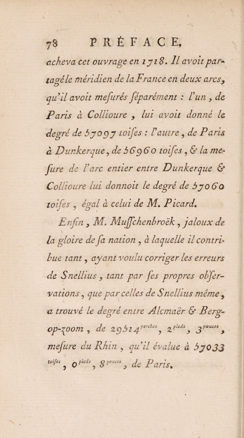 acheva cet ouvrage en lyiS. Il avait par* ta frêle méridien de la F rance en deux arcs, £> quil avoir mefurés féparément : Fun , de Paris à Collioure , lui avait donné le degré de byogy toifes : F autre , de Paris à Dunkerque ? de h G y 6 O toifes, & la me- fure de F arc entier entre Dunkerque & Collioure lui donnoit le degré de byoGo toifes , égal à celui de M. Picard. Enfin y Mo Mujfchenbroëk , jaloux de¬ là gloire de fa nation , à laquelle il contri¬ bue tant, ayant voulu corriger les erreurs de Snellius , tant par fes propres obfer- ■ i valions 5 que parcelles de Snellius même 9 a trouvé le déparé entre Alcmaër & Berv- o o op-qoom 9 de zgbi4perch£S? zpkdy * mefure du Rhin ? quil évalue à byojj toifei , o , 8pouces, de Paris„