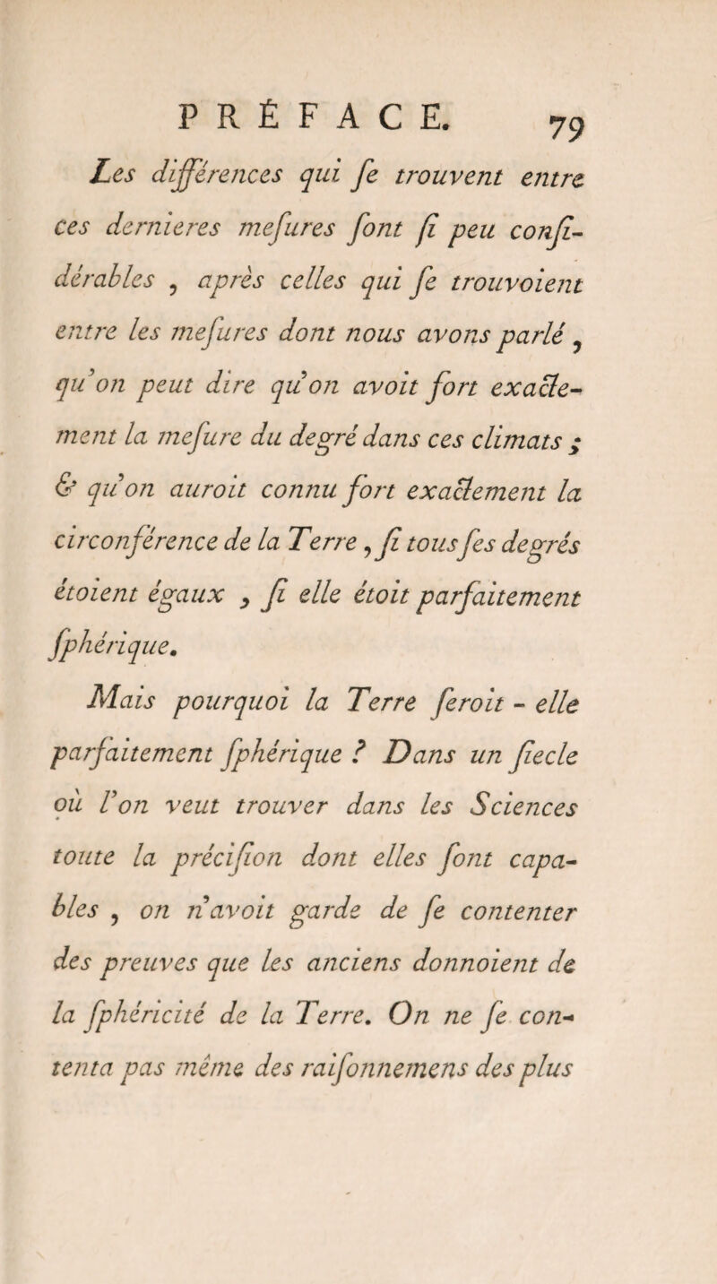 Les différences qui fe trouvent etitre ces dernières mefures font fi peu conff dérables , après celles qui fe trouvaient entre les mefures dont nous avons parlé ? qu'on peut dire qiion avoit fort exacte¬ ment la mefure du degré dans ces climats ; & qiion auroit connu fort exactement la circonférence de la Terre ?fi tousfes degrés étoient égaux , fi elle étoit parfaitement fp héri que. Mais pourquoi la Terre feroit - elle parfaitement fphérique i Dans un fiecle où Von veut trouver dans les Sciences toute la précifion dont elles font capa¬ bles ? on îiavoit garde de fe contenter des preuves que les anciens donnoient de la fphéricité de la Terre. On ne fe con¬ tenta pas meme des raifonnemens des plus