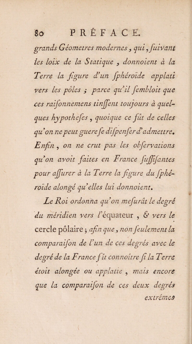 grands Géomètres modernes , qui 9 fuivant les loix de la Statique donnoient à la Terre la figure d’un fphéroïde applati vers les pôles ; parce quil fembloit que ces raifionnemens dnffent toujours à quel¬ ques hypothefies ? quoique ce fut de celles qu on ne peut guèrefe difipenfier £ admettre. Enfin , on ne crut pas les obfiervadons quon avoit faites en France fuffifantes pour affiurer à la Terre la figure du fphé¬ roïde alongé qu elles lui donnoient. Le Roi ordonna qu’on mefiurât le degré du méridien vers /'équateur , & vers le cercle polaire ; afin que, non feulement la comparaifon de l’un de ces degrés avec le degré de la France fit connaître fi la Terre étoit alongée ou applatie 9 mois encore que la comparaifon de ces deux degrés extrêmes .(