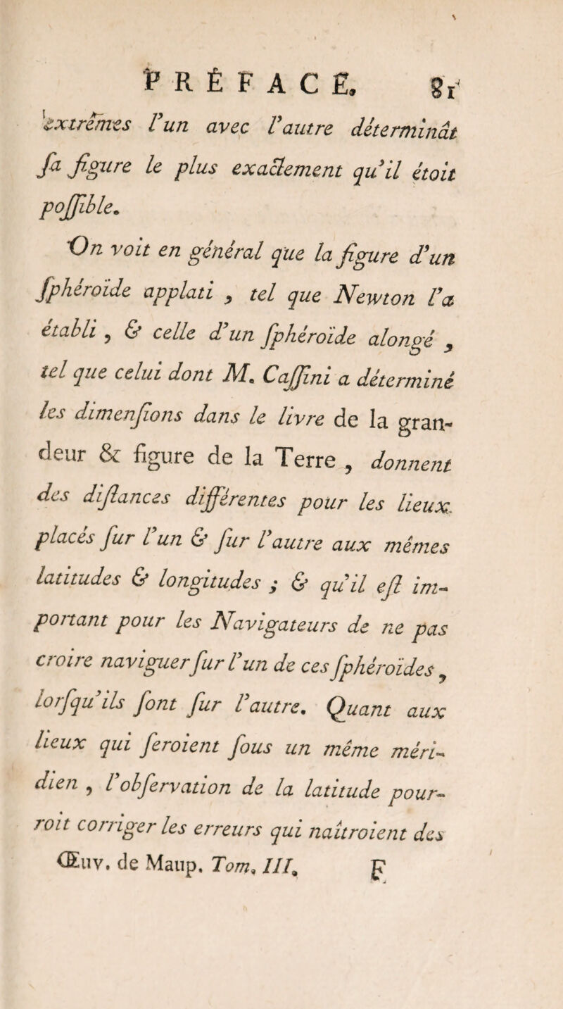 extrêmes l un avec l autre déterminât fa jfiurc le plus exactement qu’il étoit pojjible. ’On voit en general que la figure d’un fphéroïde applati , tel que Newton l’a. établi , & celle d’un fphéroïde alongé , ici que celui dont M, CaJJini a déterminé les dimenfions dans le livre de la gran¬ deur & figure de la Terre , donnent des difiances différentes pour les lieux, places jur l un & Jur l’autre aux mêmes latitudes & longitudes y & qu’il efi im¬ portant pour les Navigateurs de ne pas croire naviguer fur l’un de ces fphéroïdes , torfqu ils font fur l autre. Quant aux lieux qui feroient fous un même méri¬ dien , L’obfervation de la latitude pour¬ voit corriger les erreurs qui naitroient des