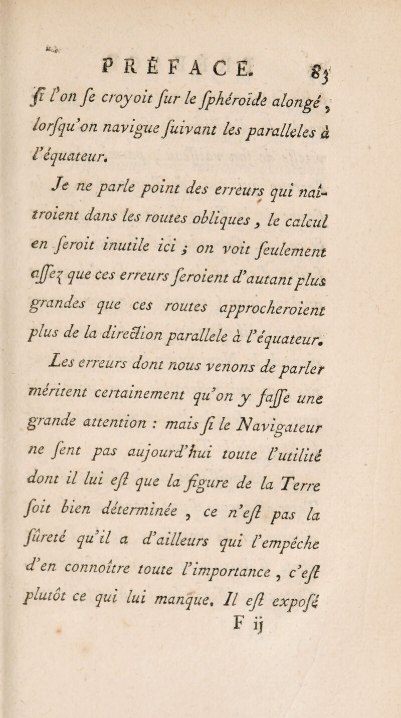 jf? / on fe croyoit fur le fphérotde alongé} lorfqu’on navigue fuivant les parallèles à l’équateur. Je ne parle point des erreurs qui nal- troient dans les routes obliques , le calcul en .ferait inutile ici ; on voit feulement cJFe{ lue ces erreursferoient d'autant plus grandes que ces routes approcheraient plus de la direclion parallèle à l’équateur. Les erreurs dont nous venons de parler méritent certainement qu’on y fajfe une grande attention : mais (t le dlavtdateur ne fent pas aujourd’hui toute l’utilité dont il lui ejl que la figure de la Terre fou bien déterminée , ce n’ejl pas la fureté qu’il a d’ailleurs qui l’empêche d’en connoitre toute l’importance, c’ejl plutôt ce qui lui manque. Il ejl expofé Fi j