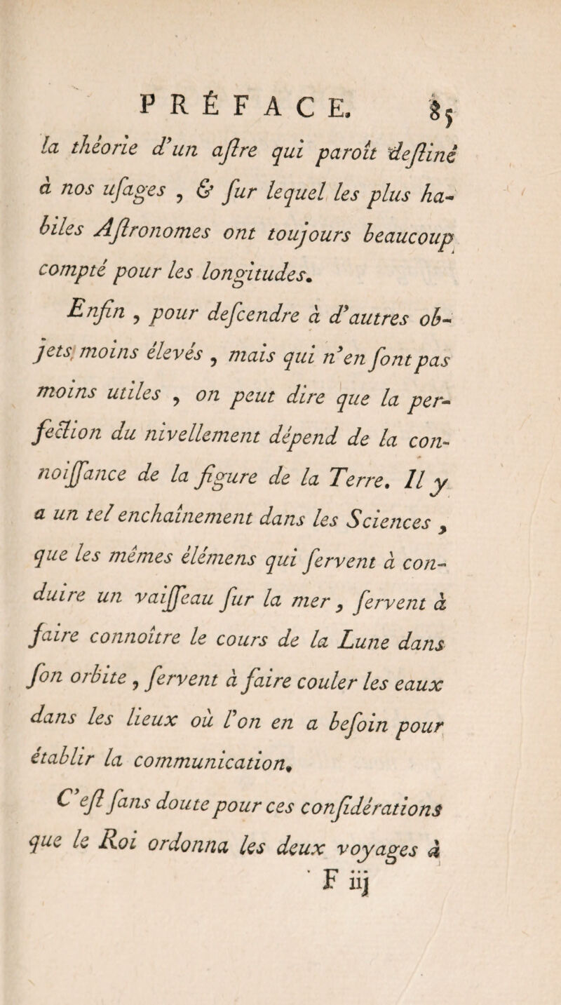 la théorie d’un ajlre qui paroît dejlinè a nos ufages ? & fur lequel les plus ha- hiles Aflronomes ont toujours beaucoup compte pour les longitudes. Enfn y pour defcendre ci d’autres ob¬ jets] moins élevés y mais qui n’en font pas moins utiles y on peut dire que la per¬ fection du nivellement dépend de la con- noiffance de la figure de la Terre. Il y a un tel enchaînement dans les Sciences > que les memes eletnens qui fervent à con¬ duite un vaiffeau fur la mer y fervent à faire connoître le cours de la Lune dans fon orbite ? fervent à faire couler les eaux dans les lieux ou l on en a befoin pour établir la communication* ^ efi fans doute pour ces conf dérations que le Roi ordonna les deux voyages à * • • • F nj