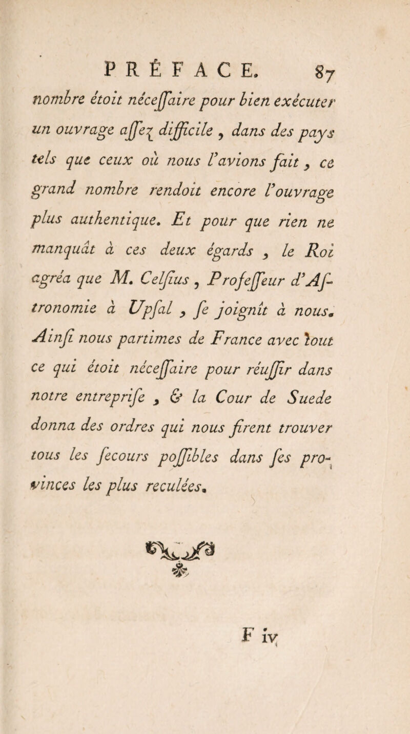 PRÉFACE. S7 nombre étoit néceffiaire pour bien exécuter un ouvrage affie^ difficile , dans des pays tels que ceux où nous Vavions fait y ce grand nombre rendoit encore Uouvrage plus authentique. Et pour que rien ne manquât à ces deux égards , le Roi egréa que M. Celfius , Profeffieur d’As¬ tronomie à Upfial , fe joignît a nousm Ainji nous parûmes de France avec \out ce qui étoit néceffiaire pour réuffir dans notre entreprife , & la Cour de Suede donna des ordres qui nous firent trouver tous les fecours pojjibles dans fes pro~ vinces les plus reculées, 4k