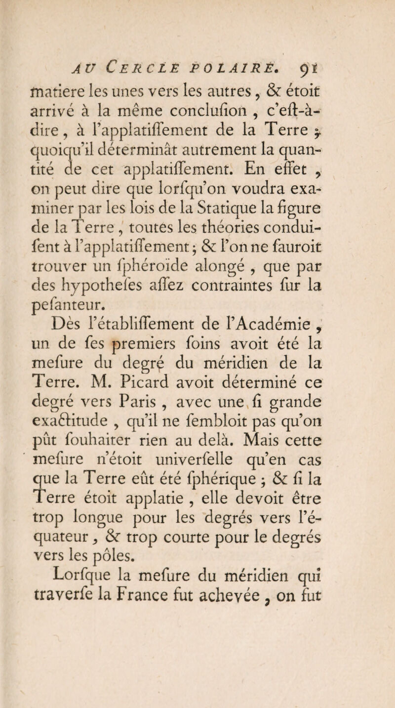 matière les unes vers les autres, & étoit arrivé à la même conclufion , c’eft-à- dire, à l’applatiffement de la Terre ? quoiqu’il déterminât autrement la quan¬ tité de cet applatiffement. En effet 9 on peut dire que lorfqu’on voudra exa¬ miner par les lois de la Statique la figure de la Terre , toutes les théories condui¬ sent à l’applatiffement ; & l’on ne fauroit trouver un Sphéroïde alongé , que par des hypothefes affez contraintes Sur la pelanteur. Dès l’établiffement de l’Académie , un de Ses premiers Soins avoit été la mefure du degré du méridien de la Terre. M. Picard avoit déterminé ce degré vers Paris , avec une,fi grande exactitude , qu’il ne Sembloit pas qu’on pût Souhaiter rien au delà. Mais cette mefure n’étoit univerSelle qu’en cas que la Terre eût été Sphérique ; & fi la Terre étoit applatie , elle de voit être trop longue pour les degrés vers l’é¬ quateur j & trop courte pour le degrés vers les pôles. Lorfique la meSure du méridien qui traverSe la France fut achevée ? on fut