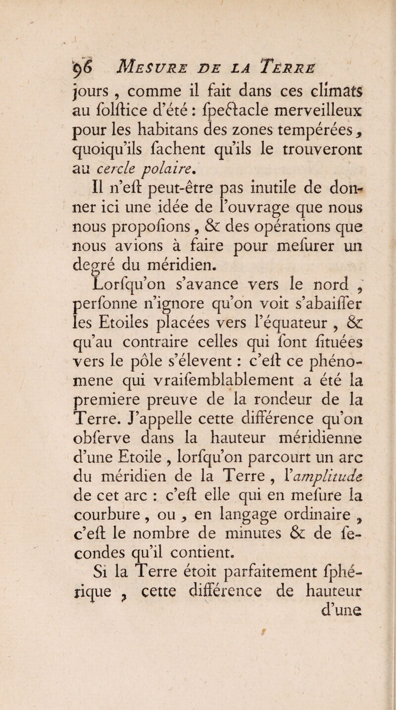 jours , comme il fait dans ces climats au folftice d’été : fpeftacle merveilleux pour les habitans des zones tempérées 9 quoiqu’ils fâchent qu’ils le trouveront au cercle polaire• Il n’eft peut-être pas inutile de don¬ ner ici une idée de l’ouvrage que nous nous propofions, & des opérations que nous avions à faire pour mefurer un degré du méridien. Lorfqu’on s’avance vers le nord , perfonne n’ignore qu’on voit s’abaiffer les Etoiles placées vers l’équateur , & qu’au contraire celles qui font fituées vers le pôle s’élèvent : c’eft ce phéno¬ mène qui vraifemblablement a été la première preuve de la rondeur de la Terre. J’appelle cette différence qu’on obferve dans la hauteur méridienne d’une Etoile , lorfqu’on parcourt un arc du méridien de la Terre , Xamplitude de cet arc : c’eft elle qui en mefure la courbure, ou ^ en langage ordinaire , c’eft le nombre de minutes & de fé¬ condés qu’il contient. Si la Terre étoit parfaitement fphé- îique ? cette différence de hauteur d’une