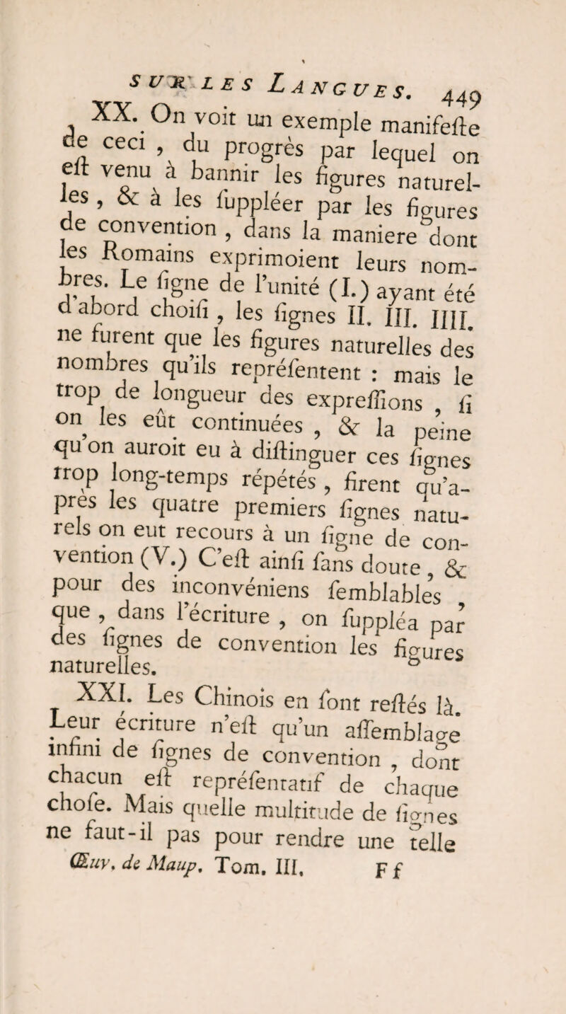 XX. On voit un exemple manifefte de ceci , du progrès par lequel on t venu^ à bannir les figures naturel¬ les , & a les luppléer par les figures i <_. ■> • la maniéré dont les Romains exprimoient leurs nom- bres. Le figne de l’unité (I.) ayant été daboid choifi , les lignes II. III. UH ne furent que les figures naturelles des nomores qu’ils repréfentent : mais le trop de longueur des expreffions , fi on les eut continuées , & Ja peine qu on aurait eu à diftinguer ces lignes trop long-temps répétés , firent qu’a- pres les quatre premiers lignes natu¬ rels on eut recours à un ligne de con vention (V.) C’eft ainfi fans doute & pour des inconvéniens femblables que dans l’écriture , on fuppléa par des lignes de convention les fibres naturelles. ° XXI. Les Chinois en font refiés là Leur écriture n’eft qu’un afTemblaaê tnlini de lignes de convention , dont chacun eft repréfentatif de chaque chofe. Mais quelle multitude de lianes ne faut-il pas pour rendre une telle (&u\\ de Maup, Tom. III, p f