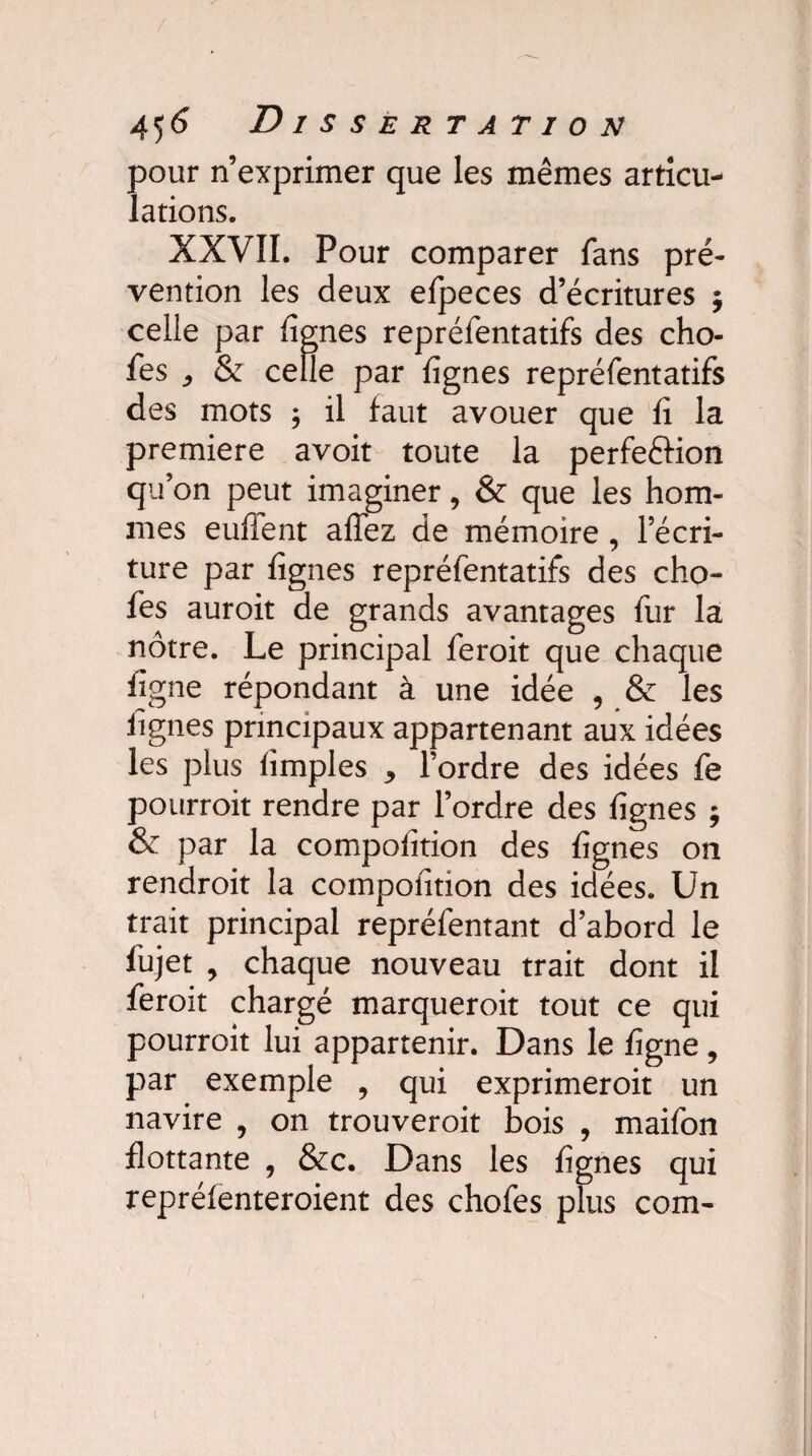 pour n’exprimer que les mêmes articu¬ lations. XXVII. Pour comparer fans pré¬ vention les deux efpeces d’écritures ; celle par lignes repréfentatifs des cho- fes , & celle par lignes repréfentatifs des mots ; il faut avouer que fi la première avoit toute la perfeélion qu’on peut imaginer, & que les hom¬ mes euhent afïez de mémoire , l’écri¬ ture par figues repréfentatifs des cho- fes auroit de grands avantages fur la a t • 0 . | r- . ^ -, notre. Le principal leroit que chaque ligne répondant à une idée , & les lignes principaux appartenant aux idées les plus (impies , l’ordre des idées fe pourrait rendre par l’ordre des lignes ; & par la compoiîtion des lignes on rendrait la compofition des idées. Un trait principal repréfentant d’abord le lujet , chaque nouveau trait dont il ferait chargé marquerait tout ce qui pourrait lui appartenir. Dans le ligne , par exemple , qui exprimeroit un navire , on trouveroit bois , maifon flottante , &c. Dans les lignes qui reprélenteroient des chofes plus com-