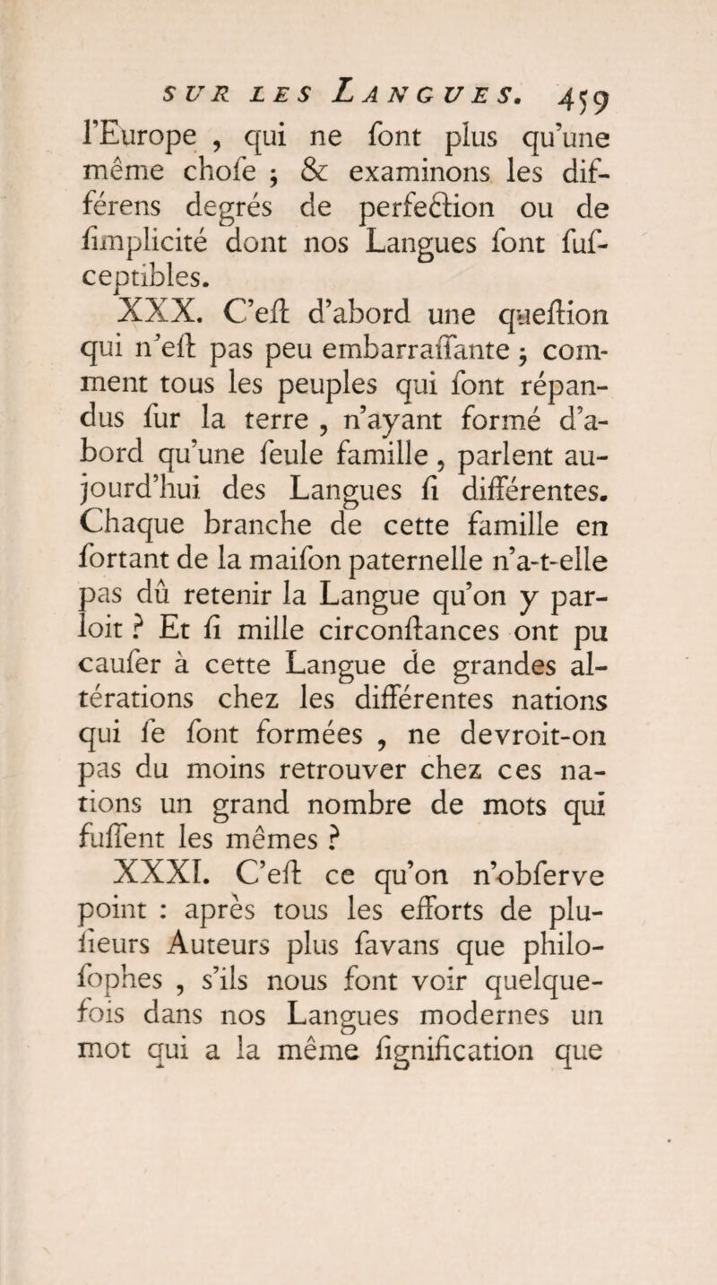 l’Europe , qui ne font plus qu’une même chofe ; & examinons les dif- férens degrés de perfection ou de fimplicité dont nos Langues font fuf- ceptibles. XXX. C’eft d’abord une queffion qui n’eft pas peu embarraiTante 5 com¬ ment tous les peuples qui font répan¬ dus fur la terre ? n’ayant formé d’a¬ bord qu’une feule famille, parlent au¬ jourd’hui des Langues fi différentes. Chaque branche de cette famille en fortant de la maifon paternelle n’a-t-elle pas dû retenir la Langue qu’on y par¬ tait ? Et fi mille circonftances ont pu caufer à cette Langue de grandes al¬ térations chez les différentes nations qui fe font formées , ne devroit-on pas du moins retrouver chez ces na¬ tions un grand nombre de mots qui fuffent les mêmes ? XXXI. C’eft ce qu’on n’obferve point : après tous les efforts de plu- iïeurs Auteurs plus favans que philo- fophes , s’ils nous font voir quelque¬ fois dans nos Langues modernes un mot qui a la même lignification que