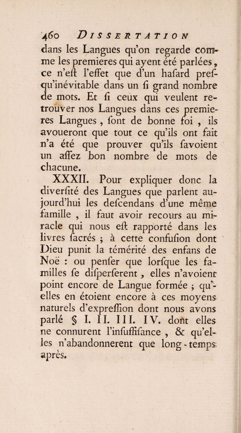 dans les Langues qu’on regarde com¬ me les premières qui ayent été parlées, ce n’eft l’effet que d’un hafard prefi- qu’inévitable dans un fi grand nombre de mots. Et fi ceux qui veulent re¬ trouver nos Langues dans ces premiè¬ res Langues , font de bonne foi , ils avoueront que tout ce qu’ils ont fait n’a été que prouver qu’ils favoient un affez bon nombre de mots de chacune. XXXII. Pour expliquer donc la diverfité des Langues que parlent au¬ jourd’hui les defcendans d’une même famille , il faut avoir recours au mi¬ racle qui nous eft rapporté dans les livres facrés ; à cette confufion dont ’ Dieu punit la témérité des enfans de Noë : ou penfer que lorfque les fa¬ milles fe difperferent * elles n’avoient point encore de Langue formée ; qu'¬ elles en étoient encore à ces moyens naturels d’expreffion dont nous avons parlé § I. 11. 111. IV. dont elles ne connurent l’infuffifance , & qu’el¬ les n’abandonnerent que long-temps; après.